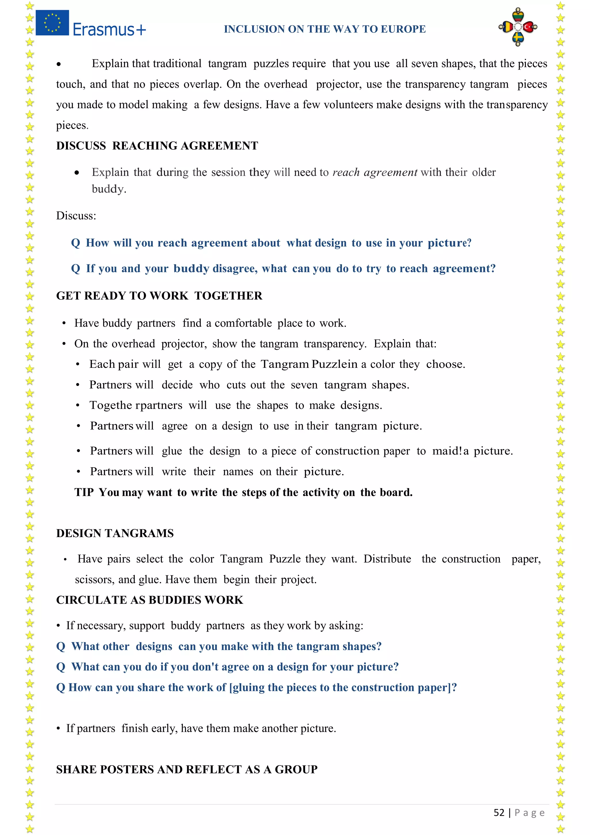 INCLUSION ON THE WAY TO EUROPE
52 | P a g e
 Explain that traditional tangram puzzles require that you use all seven shapes, that the pieces
touch, and that no pieces overlap. On the overhead projector, use the transparency tangram pieces
you made to model making a few designs. Have a few volunteers make designs with the transparency
pieces.
DISCUSS REACHING AGREEMENT
 Explain that during the session they will need to reach agreement with their older
buddy.
Discuss:
Q How will you reach agreement about what design to use in your picture?
Q If you and your buddy disagree, what can you do to try to reach agreement?
GET READY TO WORK TOGETHER
• Have buddy partners find a comfortable place to work.
• On the overhead projector, show the tangram transparency. Explain that:
• Each pair will get a copy of the Tangram Puzzlein a color they choose.
• Partners will decide who cuts out the seven tangram shapes.
• Togethe rpartners will use the shapes to make designs.
• Partners will agree on a design to use in their tangram picture.
• Partners will glue the design to a piece of construction paper to maid!a picture.
• Partners will write their names on their picture.
TIP You may want to write the steps of the activity on the board.
DESIGN TANGRAMS
• Have pairs select the color Tangram Puzzle they want. Distribute the construction paper,
scissors, and glue. Have them begin their project.
CIRCULATE AS BUDDIES WORK
• If necessary, support buddy partners as they work by asking:
Q What other designs can you make with the tangram shapes?
Q What can you do if you don't agree on a design for your picture?
Q How can you share the work of [gluing the pieces to the construction paper]?
• If partners finish early, have them make another picture.
SHARE POSTERS AND REFLECT AS A GROUP
 