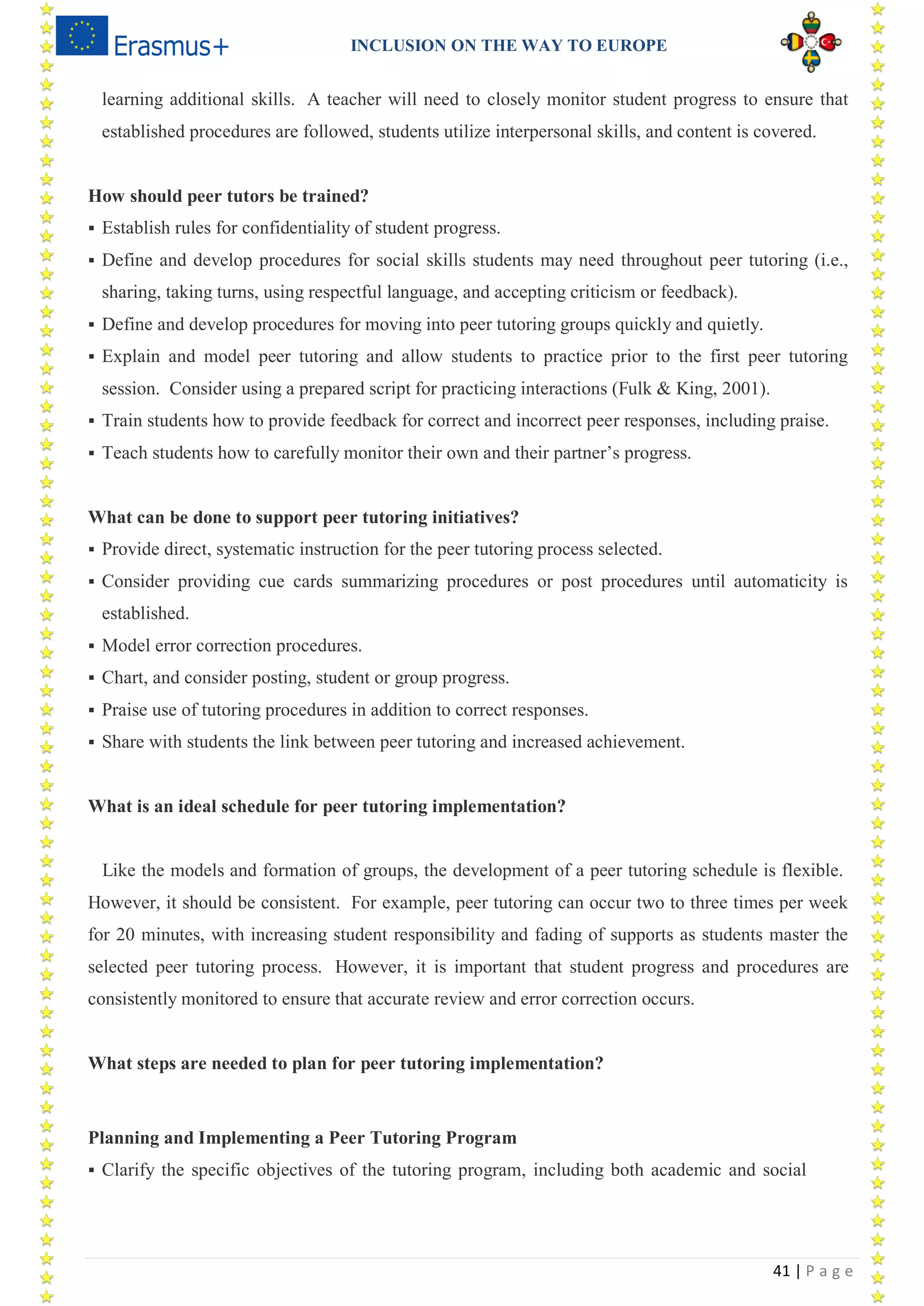 INCLUSION ON THE WAY TO EUROPE
41 | P a g e
learning additional skills. A teacher will need to closely monitor student progress to ensure that
established procedures are followed, students utilize interpersonal skills, and content is covered.
How should peer tutors be trained?
 Establish rules for confidentiality of student progress.
 Define and develop procedures for social skills students may need throughout peer tutoring (i.e.,
sharing, taking turns, using respectful language, and accepting criticism or feedback).
 Define and develop procedures for moving into peer tutoring groups quickly and quietly.
 Explain and model peer tutoring and allow students to practice prior to the first peer tutoring
session. Consider using a prepared script for practicing interactions (Fulk & King, 2001).
 Train students how to provide feedback for correct and incorrect peer responses, including praise.
 Teach students how to carefully monitor their own and their partner’s progress.
What can be done to support peer tutoring initiatives?
 Provide direct, systematic instruction for the peer tutoring process selected.
 Consider providing cue cards summarizing procedures or post procedures until automaticity is
established.
 Model error correction procedures.
 Chart, and consider posting, student or group progress.
 Praise use of tutoring procedures in addition to correct responses.
 Share with students the link between peer tutoring and increased achievement.
What is an ideal schedule for peer tutoring implementation?
Like the models and formation of groups, the development of a peer tutoring schedule is flexible.
However, it should be consistent. For example, peer tutoring can occur two to three times per week
for 20 minutes, with increasing student responsibility and fading of supports as students master the
selected peer tutoring process. However, it is important that student progress and procedures are
consistently monitored to ensure that accurate review and error correction occurs.
What steps are needed to plan for peer tutoring implementation?
Planning and Implementing a Peer Tutoring Program
 Clarify the specific objectives of the tutoring program, including both academic and social
 
