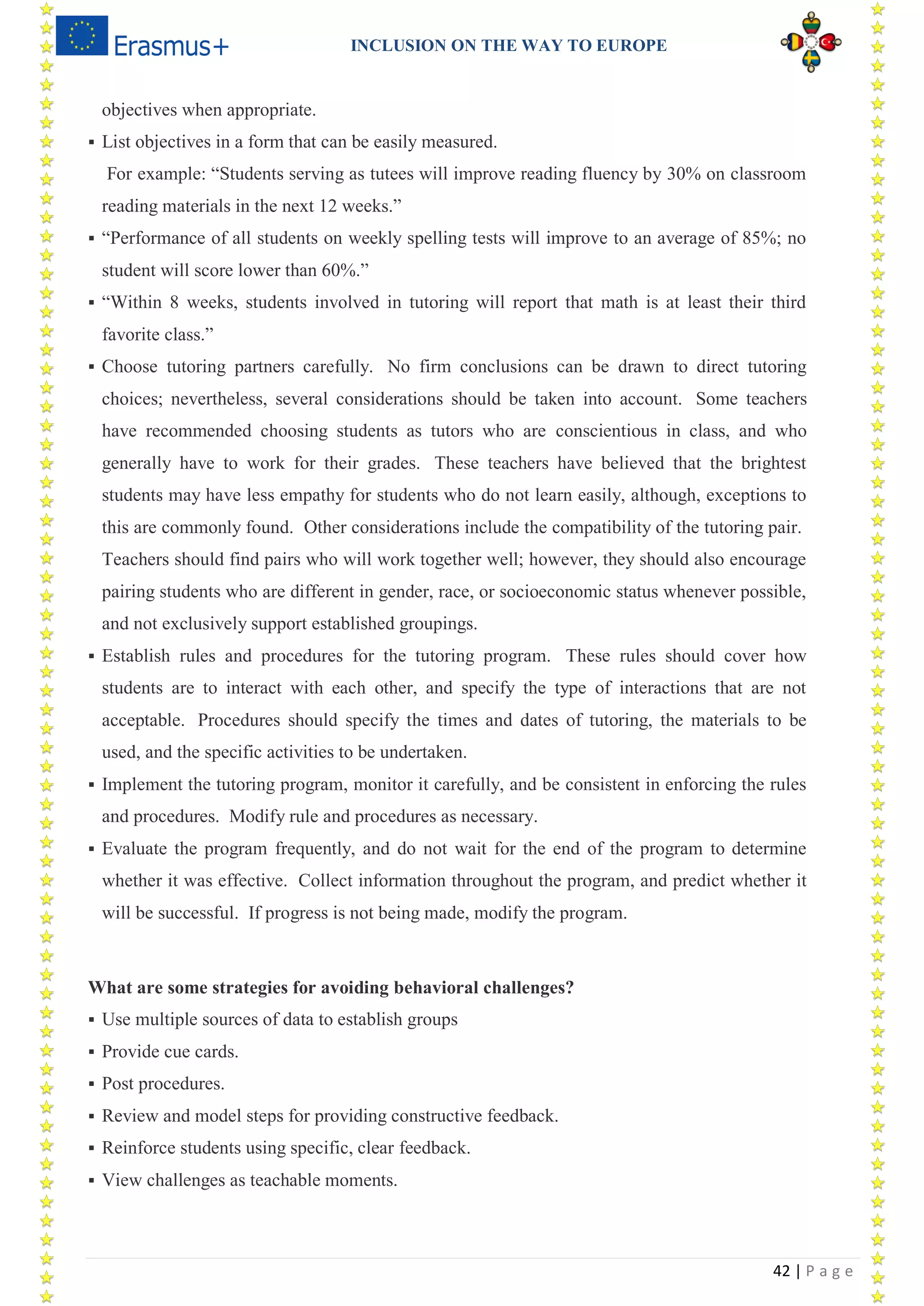 INCLUSION ON THE WAY TO EUROPE
42 | P a g e
objectives when appropriate.
 List objectives in a form that can be easily measured.
For example: “Students serving as tutees will improve reading fluency by 30% on classroom
reading materials in the next 12 weeks.”
 “Performance of all students on weekly spelling tests will improve to an average of 85%; no
student will score lower than 60%.”
 “Within 8 weeks, students involved in tutoring will report that math is at least their third
favorite class.”
 Choose tutoring partners carefully. No firm conclusions can be drawn to direct tutoring
choices; nevertheless, several considerations should be taken into account. Some teachers
have recommended choosing students as tutors who are conscientious in class, and who
generally have to work for their grades. These teachers have believed that the brightest
students may have less empathy for students who do not learn easily, although, exceptions to
this are commonly found. Other considerations include the compatibility of the tutoring pair.
Teachers should find pairs who will work together well; however, they should also encourage
pairing students who are different in gender, race, or socioeconomic status whenever possible,
and not exclusively support established groupings.
 Establish rules and procedures for the tutoring program. These rules should cover how
students are to interact with each other, and specify the type of interactions that are not
acceptable. Procedures should specify the times and dates of tutoring, the materials to be
used, and the specific activities to be undertaken.
 Implement the tutoring program, monitor it carefully, and be consistent in enforcing the rules
and procedures. Modify rule and procedures as necessary.
 Evaluate the program frequently, and do not wait for the end of the program to determine
whether it was effective. Collect information throughout the program, and predict whether it
will be successful. If progress is not being made, modify the program.
What are some strategies for avoiding behavioral challenges?
 Use multiple sources of data to establish groups
 Provide cue cards.
 Post procedures.
 Review and model steps for providing constructive feedback.
 Reinforce students using specific, clear feedback.
 View challenges as teachable moments.
 