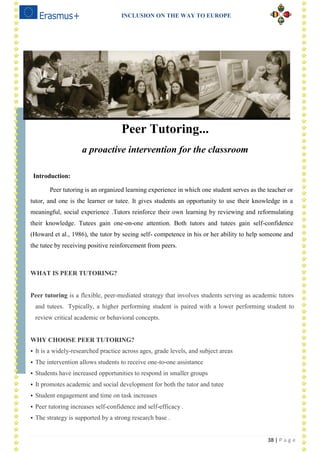 INCLUSION ON THE WAY TO EUROPE
38 | P a g e
Peer Tutoring...
a proactive intervention for the classroom
Introduction:
Peer tutoring is an organized learning experience in which one student serves as the teacher or
tutor, and one is the learner or tutee. It gives students an opportunity to use their knowledge in a
meaningful, social experience .Tutors reinforce their own learning by reviewing and reformulating
their knowledge. Tutees gain one-on-one attention. Both tutors and tutees gain self-confidence
(Howard et al., 1986), the tutor by seeing self- competence in his or her ability to help someone and
the tutee by receiving positive reinforcement from peers.
WHAT IS PEER TUTORING?
Peer tutoring is a flexible, peer-mediated strategy that involves students serving as academic tutors
and tutees. Typically, a higher performing student is paired with a lower performing student to
review critical academic or behavioral concepts.
WHY CHOOSE PEER TUTORING?
 It is a widely-researched practice across ages, grade levels, and subject areas
 The intervention allows students to receive one-to-one assistance
 Students have increased opportunities to respond in smaller groups
 It promotes academic and social development for both the tutor and tutee
 Student engagement and time on task increases
 Peer tutoring increases self-confidence and self-efficacy .
 The strategy is supported by a strong research base .
 