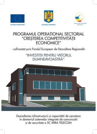 UNIUNEA EUROPEANĂ            GUVERNUL ROMÂNIEI




   PROGRAMUL OPERAŢIONAL SECTORIAL
      “CREŞTEREA COMPETITIVITĂŢII
             ECONOMICE”
 - cofinanţat prin Fondul European de Dezvoltare Regională-

                    “INVESTIŢII PENTRU VIITORUL
                        DUMNEAVOASTRĂ”




       Dezvoltarea infrastructurii şi capacităţii de cercetare
         în domeniul sistemelor integrate de comunicaţii
              şi de securitate a SC MIRA TELECOM
 