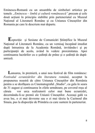 8 
Eminescu-Romană cu un ansamblu de simboluri artistice pe
temele „Eminescu – limbă și cultură românească”,precum și cele
două acțiuni în principiu stabilite prin parteneriatul cu Muzeul
Național al Literaturii Române și cu Uniunea Cineaștilor din
Romania pe care le descriem mai departe.
Expoziție și Sesiune de Comunicări Științifice la Muzeul
Național al Literaturii Române, cu un vernisaj începând imediat
după întrunirea de la Academia Română, invitându-i și pe
participanții de acolo, având în vedere proximitatea. Apoi
continuarea lucrărilor cu o ședință de prânz și o ședință de după-
amiază.
Lansarea, în premieră, a unui nou festival de film românesc:
Festivalul ecranizărilor din literatura română, acceptat la
propunerea noastră de către Uniunea Cineaștilor din România
pentru a se desfășura ca Cinematograful „Studio”, cu gala în seara
de 31 august și continuarea în zilele următoare, pe covorul roșu al
căruia vor urca realizatorii celor mai bune ecranizări,
decernându-li-se premii ale Uniunii Cineaștilor. Aceeași gală va
avea loc, o zi mai devreme sau o zi mai târziu la Cazinoul din
Sinaia, pus la dispoziție de Primăria cu care suntem în parteneriat.
 