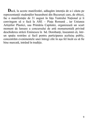 9 
Dacă, la aceste manifestări, adăugăm intenția de a-i căuta pe
reprezentanții studenților basarabeni din București care, de obicei,
fac o manifestație de 31 august în fața Teatrului Național și îi
convingem să o facă la ASE – Piața Romană , iar Uniunea
Artiștilor Plastici, sau Primăria Capitalei, organizează un scurt
moment de lansare a concursului de artă monumentală privind
deschiderea străzii Eminescu în bd. Dorobanți, înseamnă că, într-
un spațiu restrâns și facil pentru participarea aceluiaș public,
concentrăm evenimentele unei întregi zile în așa fel încât ea să fie
bine marcată, intrând în tradiție.
 