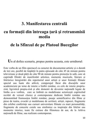 10 
3. Manifestarea centrală
cu formații din întreaga țară și retransmisii
media
de la Sfinxul de pe Platoul Bucegilor
Un al doilea scenariu, propus pentru aceasta, este următorul:
Este vorba de un film spectacol cu caracter de documentar-artistic și o durată
de trei ore, posibil de împărțit în patru episoade de câte 45 de minute pentru
televiziune și două părți de câte 90 de minute pentru proiecția în sală, care să
cuprindă filmări de manifestări artistice, momente muzicale, literare și
folclorice înregistrări din repertoriul unor artiști și unor formații filmate
special sau luate din arhivă, comperajul făcut din discuțiile unor
academicieni pe teme de istorie a limbii române, cu cele de istorie propriu-
zisă, ligvistică propiu-zisă și alte domenii de devenire națională legate de
limba ce-o vorbim, care se îmbină cu medalioane actoricești cuprinzînd
recitări de versuri clasice și contemporane dedicate limbii române sau
demonstrând frumusețea limbii române, pasaje semnificative din filme și
piese de teatru, evocări și medalioane de scriitori, artiști, rapsozi, fragmente
din celebre conferințe sau cursuri universitare filmate cu mari personalități,
fragmente de concerte corale sau simfonice cu inspirație din folclor sau
momente istorice, toate fie extrase din filmoteca de aur, de la Arhiva
națională de filme, sau realizate contemporan.
 