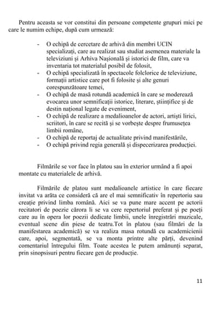 11 
Pentru aceasta se vor constitui din persoane competente grupuri mici pe
care le numim echipe, după cum urmează:
- O echipă de cercetare de arhivă din membri UCIN
specializați, care au realizat sau studiat asemenea materiale la
televiziuni și Arhiva Nașională și istorici de film, care va
inventaria tot materialul posibil de folosit,
- O echipă specializată în spectacole folclorice de televiziune,
formații artistice care pot fi folosite și alte genuri
corespunzătoare temei,
- O echipă de masă rotundă academică în care se moderează
evocarea unor semnificații istorice, literare, științifice și de
destin național legate de eveniment,
- O echipă de realizare a medalioanelor de actori, artiști lirici,
scriitori, în care se recită și se vorbește despre frumusețea
limbii române,
- O echipă de reportaj de actualitate privind manifestările,
- O echipă privind regia generală și dispecerizarea producției.
Filmările se vor face în platou sau în exterior urmând a fi apoi
montate cu materialele de arhivă.
Filmările de platou sunt medalioanele artistice în care fiecare
invitat va arăta ce consideră că are el mai semnificativ în repertoriu sau
creație privind limba română. Aici se va pune mare accent pe actorii
recitatori de poezie cărora li se va cere repertoriul preferat și pe poeți
care au în opera lor poezii dedicate limbii, unele înregistrări muzicale,
eventual scene din piese de teatru.Tot în platou (sau filmări de la
manifestarea academică) se va realiza masa rotundă cu academicienii
care, apoi, segmentată, se va monta printre alte părți, devenind
comentariul întregului film. Toate acestea le putem amănunți separat,
prin sinopsisuri pentru fiecare gen de producție.
 