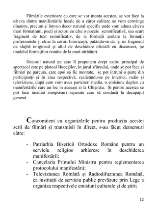 12 
Filmările exterioare cu care se vor monta acestea, se vor face la
câteva dintre manifestările locale de a căror calitate ne vom convinge
dinainte, precum și într-un decor natural specific unde vom aduna câteva
mari formațiuni, poeți și actori cu câte o poezie semnificativă, sau scurt
fragment de text semnificativ, de la formații școlare la formații
profesioniste și chiar la coruri bisericești, putându-se da și un fragment
de slujbă religioasă și altul de deschidere oficială cu discursuri, pe
modelul formațiilor reunite de la mari sărbători.
Decorul natural pe care îl propunem drept cadru principal de
spectacol este pe platoul Bucegilor, în jurul sfinxului, unde se pot face și
filmări pe parcurs, care apoi să fie montate, se pot întruni o parte din
participanți și în ziua respectivă, realizându-se pe internet, radio și
televiziune, după cum vom avea parteneri media, o emisiune duplex cu
manifestările care au loc în aceeași zi la Chișinău. Și pentru acestea se
pot face imediat sinopsisuri separate care să conducă la decupajul
general.
Concomitent cu organizările pentru producția acestei
serii de filmări și transmisii în direct, s-au făcut demersuri
către:
- Patriarhia Bisericii Ortodoxe Române pentru un
serviciu religios arhieresc în deschiderea
manifestării;
- Cancelaria Primului Ministru pentru reglementarea
protocolului manifestării;
- Televiziunea Română și Radiodifuziunea Română,
ca instituții de serviciu public prevăzute prin Lege a
organiza respectivele emisiuni culturale și de știri;
 