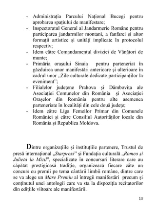 13 
- Administrația Parcului Național Bucegi pentru
aprobarea spațiului de manifestare;
- Inspectoratul General al Jandarmerie Române pentru
participarea jandarmilor montani, a fanfarei și altor
formații artistice și unități implicate în protocolul
respectiv;
- Idem către Comandamentul diviziei de Vânători de
munte;
- Primăria orașului Sinaia pentru parteneriat în
găzduirea unor manifestări anterioare și ulterioare în
cadrul unor „Zile culturale dedicate participanților la
eveniment”;
- Filialelor județene Prahova și Dâmbovița ale
Asociației Comunelor din România și Asociației
Orașelor din România pentru alte asemenea
parteneriate în localități din cele două județe;
- Idem către Liga Femeilor Primar din Comunele
României și către Consiliul Autorităților locale din
România și Republica Moldova.
Dintre organizațiile și instituțiile partenere, Trustul de
presă internațional „Starpress” și Fundația culturală „Romeo și
Julieta la Mizil”, specializate în concursuri literare care au
căpătat prestigioasă tradiție, organizează fiecare câte un
concurs cu premii pe tema cântării limbii române, dintre care
se va alege un Mare Premiu al întregii manifestări precum și
conținutul unei antologii care va sta la dispoziția recitatorilor
din edițiile viitoare ale manifestării.
 