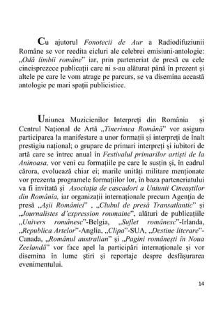 14 
Cu ajutorul Fonotecii de Aur a Radiodifuziunii
Române se vor reedita cicluri ale celebrei emisiuni-antologie:
„Odă limbii române” iar, prin parteneriat de presă cu cele
cincisprezece publicații care ni s-au alăturat până în prezent și
altele pe care le vom atrage pe parcurs, se va disemina această
antologie pe mari spații publicistice.
Uniunea Muzicienilor Interpreți din România și
Centrul Național de Artă „Tinerimea Română” vor asigura
participarea la manifestare a unor formații și interpreți de înalt
prestigiu național; o grupare de primari interpreți și iubitori de
artă care se întrec anual în Festivalul primarilor artiști de la
Aninoasa, vor veni cu formațiile pe care le susțin și, în cadrul
cărora, evoluează chiar ei; marile unități militare menționate
vor prezenta programele formațiilor lor, în baza parteneriatului
va fi invitată și Asociația de cascadori a Uniunii Cineaștilor
din România, iar organizații internaționale precum Agenția de
presă „Așii României” , „Clubul de presă Transatlantic” și
„Journalistes d’expression roumaine”, alături de publicațiile
„Univers românesc”-Belgia, „Suflet românesc”-Irlanda,
„Republica Artelor”-Anglia, „Clipa”-SUA, „Destine literare”-
Canada, „Românul australian” și „Pagini românești în Noua
Zeelandă” vor face apel la participări internaționale și vor
disemina în lume știri și reportaje despre desfășurarea
evenimentului.
 