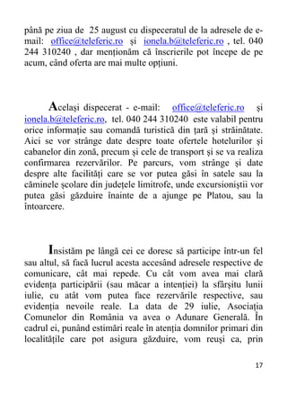 17 
până pe ziua de 25 august cu dispeceratul de la adresele de e-
mail: office@teleferic.ro și ionela.b@teleferic.ro , tel. 040
244 310240 , dar menționăm că înscrierile pot începe de pe
acum, când oferta are mai multe opțiuni.
Același dispecerat - e-mail: office@teleferic.ro și
ionela.b@teleferic.ro, tel. 040 244 310240 este valabil pentru
orice informație sau comandă turistică din țară și străinătate.
Aici se vor strânge date despre toate ofertele hotelurilor și
cabanelor din zonă, precum și cele de transport și se va realiza
confirmarea rezervărilor. Pe parcurs, vom strânge și date
despre alte facilități care se vor putea găsi în satele sau la
căminele școlare din județele limitrofe, unde excursioniștii vor
putea găsi găzduire înainte de a ajunge pe Platou, sau la
întoarcere.
Insistăm pe lângă cei ce doresc să participe într-un fel
sau altul, să facă lucrul acesta accesând adresele respective de
comunicare, cât mai repede. Cu cât vom avea mai clară
evidența participării (sau măcar a intenției) la sfârșitu lunii
iulie, cu atât vom putea face rezervările respective, sau
evidenția nevoile reale. La data de 29 iulie, Asociația
Comunelor din România va avea o Adunare Generală. În
cadrul ei, punând estimări reale în atenția domnilor primari din
localitățile care pot asigura găzduire, vom reuși ca, prin
 