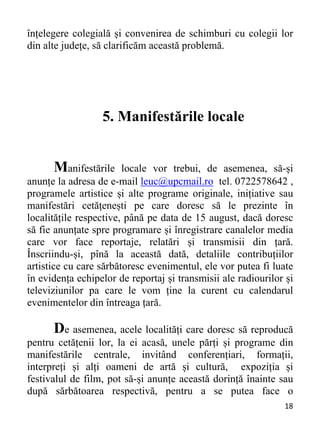 18 
înțelegere colegială și convenirea de schimburi cu colegii lor
din alte județe, să clarificăm această problemă.
5. Manifestările locale
Manifestările locale vor trebui, de asemenea, să-și
anunțe la adresa de e-mail leuc@upcmail.ro tel. 0722578642 ,
programele artistice și alte programe originale, inițiative sau
manifestări cetățenești pe care doresc să le prezinte în
localitățile respective, până pe data de 15 august, dacă doresc
să fie anunțate spre programare și înregistrare canalelor media
care vor face reportaje, relatări și transmisii din țară.
Înscriindu-și, pînă la această dată, detaliile contribuțiilor
artistice cu care sărbătoresc evenimentul, ele vor putea fi luate
în evidența echipelor de reportaj și transmisii ale radiourilor și
televiziunilor pa care le vom ține la curent cu calendarul
evenimentelor din întreaga țară.
De asemenea, acele localități care doresc să reproducă
pentru cetățenii lor, la ei acasă, unele părți și programe din
manifestările centrale, invitând conferențiari, formații,
interpreți și alți oameni de artă și cultură, expoziția și
festivalul de film, pot să-și anunțe această dorință înainte sau
după sărbătoarea respectivă, pentru a se putea face o
 