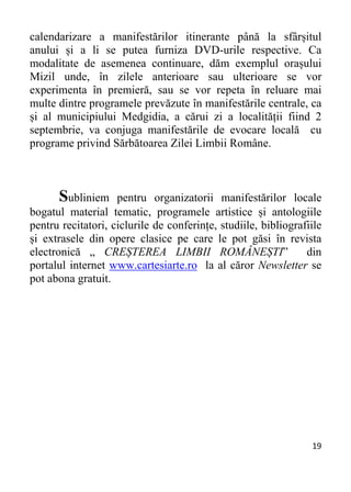 19 
calendarizare a manifestărilor itinerante până la sfârșitul
anului și a li se putea furniza DVD-urile respective. Ca
modalitate de asemenea continuare, dăm exemplul orașului
Mizil unde, în zilele anterioare sau ulterioare se vor
experimenta în premieră, sau se vor repeta în reluare mai
multe dintre programele prevăzute în manifestările centrale, ca
și al municipiului Medgidia, a cărui zi a localității fiind 2
septembrie, va conjuga manifestările de evocare locală cu
programe privind Sărbătoarea Zilei Limbii Române.
Subliniem pentru organizatorii manifestărilor locale
bogatul material tematic, programele artistice și antologiile
pentru recitatori, ciclurile de conferințe, studiile, bibliografiile
și extrasele din opere clasice pe care le pot găsi în revista
electronică „ CREȘTEREA LIMBII ROMÂNEȘTI” din
portalul internet www.cartesiarte.ro la al căror Newsletter se
pot abona gratuit.
 