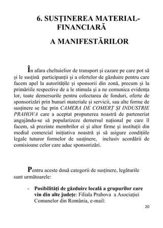 20 
6. SUSȚINEREA MATERIAL-
FINANCIARĂ
A MANIFESTĂRILOR
În afara cheltuielior de transport și cazare pe care pot să
și le susțină participanții și a ofertelor de găzduire pentru care
facem apel la autoritățile și sponsorii din zonă, precum și la
primăriile respective de a le stimula și a ne comunica evidența
lor, toate demersurile pentru colectarea de fonduri, oferte de
sponsorizări prin bunuri materiale și servicii, sau alte forme de
susținere se fac prin CAMERA DE COMERȚ ȘI INDUSTRIE
PRAHOVA care a aceptat propunerea noastră de parteneriat
angajându-se să popularizeze demersul național pe care îl
facem, să prezinte membrilor ei și altor firme și instituții din
mediul comercial inițiativa noastră și să asigure condițiile
legale tuturor formelor de susținere, inclusiv acordării de
comisioane celor care aduc sponsorizări.
Pentru aceste două categorii de susținere, legăturile
sunt următoarele:
- Posibilități de găzduire locală a grupurilor care
vin din alte județe: Filiala Prahova a Asociației
Comunelor din România, e-mail:
 