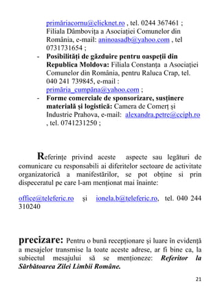 21 
primăriacornu@clicknet.ro , tel. 0244 367461 ;
Filiala Dâmbovița a Asociației Comunelor din
România, e-mail: aninoasadb@yahoo.com , tel
0731731654 ;
- Posibilități de găzduire pentru oaspeții din
Republica Moldova: Filiala Constanța a Asociației
Comunelor din România, pentru Raluca Crap, tel.
040 241 739845, e-mail :
primăria_cumpăna@yahoo.com ;
- Forme comerciale de sponsorizare, susținere
materială și logistică: Camera de Comerț și
Industrie Prahova, e-mail: alexandra.petre@cciph.ro
, tel. 0741231250 ;
Referințe privind aceste aspecte sau legături de
comunicare cu responsabili ai diferitelor sectoare de activitate
organizatorică a manifestărilor, se pot obține si prin
dispeceratul pe care l-am menționat mai înainte:
office@teleferic.ro și ionela.b@teleferic.ro, tel. 040 244
310240
precizare: Pentru o bună recepționare și luare în evidență
a mesajelor transmise la toate aceste adrese, ar fi bine ca, la
subiectul mesajului să se menționeze: Referitor la
Sărbătoarea Zilei Limbii Române.
 