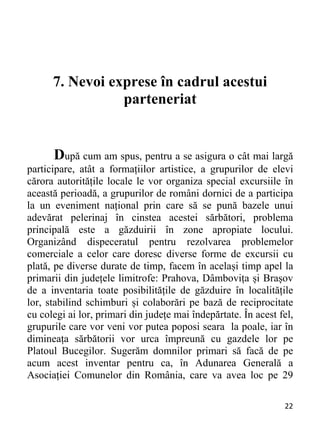 22 
7. Nevoi exprese în cadrul acestui
parteneriat
După cum am spus, pentru a se asigura o cât mai largă
participare, atât a formațiilor artistice, a grupurilor de elevi
cărora autoritățile locale le vor organiza special excursiile în
această perioadă, a grupurilor de români dornici de a participa
la un eveniment național prin care să se pună bazele unui
adevărat pelerinaj în cinstea acestei sărbători, problema
principală este a găzduirii în zone apropiate locului.
Organizând dispeceratul pentru rezolvarea problemelor
comerciale a celor care doresc diverse forme de excursii cu
plată, pe diverse durate de timp, facem în același timp apel la
primarii din județele limitrofe: Prahova, Dâmbovița și Brașov
de a inventaria toate posibilitățile de găzduire în localitățile
lor, stabilind schimburi și colaborări pe bază de reciprocitate
cu colegi ai lor, primari din județe mai îndepărtate. În acest fel,
grupurile care vor veni vor putea poposi seara la poale, iar în
dimineața sărbătorii vor urca împreună cu gazdele lor pe
Platoul Bucegilor. Sugerăm domnilor primari să facă de pe
acum acest inventar pentru ca, în Adunarea Generală a
Asociației Comunelor din România, care va avea loc pe 29
 