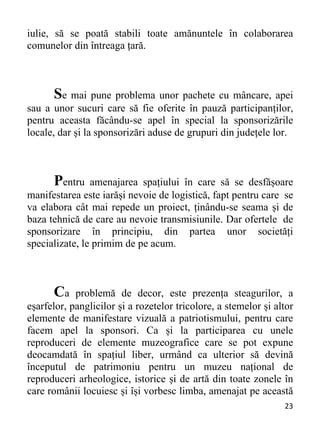 23 
iulie, să se poată stabili toate amănuntele în colaborarea
comunelor din întreaga țară.
Se mai pune problema unor pachete cu mâncare, apei
sau a unor sucuri care să fie oferite în pauză participanților,
pentru aceasta făcându-se apel în special la sponsorizările
locale, dar și la sponsorizări aduse de grupuri din județele lor.
Pentru amenajarea spațiului în care să se desfășoare
manifestarea este iarăși nevoie de logistică, fapt pentru care se
va elabora cât mai repede un proiect, ținându-se seama și de
baza tehnică de care au nevoie transmisiunile. Dar ofertele de
sponsorizare în principiu, din partea unor societăți
specializate, le primim de pe acum.
Ca problemă de decor, este prezența steagurilor, a
eșarfelor, panglicilor și a rozetelor tricolore, a stemelor și altor
elemente de manifestare vizuală a patriotismului, pentru care
facem apel la sponsori. Ca și la participarea cu unele
reproduceri de elemente muzeografice care se pot expune
deocamdată în spațiul liber, urmând ca ulterior să devină
începutul de patrimoniu pentru un muzeu național de
reproduceri arheologice, istorice și de artă din toate zonele în
care românii locuiesc și își vorbesc limba, amenajat pe această
 