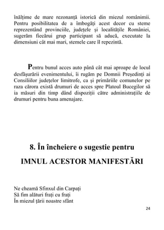 24 
înălțime de mare rezonanță istorică din miezul românimii.
Pentru posibilitatea de a îmbogăți acest decor cu steme
reprezentând provinciile, județele și localitățile României,
sugerăm fiecărui grup participant să aducă, executate la
dimensiuni cât mai mari, stemele care îl repezintă.
Pentru bunul acces auto până cât mai aproape de locul
desfășurării evenimentului, îi rugăm pe Domnii Președinți ai
Consiliilor județelor limitrofe, ca și primăriile comunelor pe
raza cărora există drumuri de acces spre Platoul Bucegilor să
ia măsuri din timp dând dispoziții către administrațiile de
drumuri pentru buna amenajare.
8. În încheiere o sugestie pentru
IMNUL ACESTOR MANIFESTĂRI
Ne cheamă Sfinxul din Carpați
Să fim alături frați cu frați
În miezul țării noastre sfânt
 