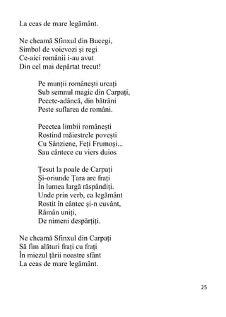 25 
La ceas de mare legământ.
Ne cheamă Sfinxul din Bucegi,
Simbol de voievozi și regi
Ce-aici românii i-au avut
Din cel mai depărtat trecut!
Pe munții românești urcați
Sub semnul magic din Carpați,
Pecete-adâncă, din bătrâni
Peste suflarea de români.
Pecetea limbii românești
Rostind măiestrele povești
Cu Sânziene, Feți Frumoși...
Sau cântece cu viers duios
Țesut la poale de Carpați
Și-oriunde Țara are frați
În lumea largă răspândiți.
Unde prin verb, ca legământ
Rostit în cântec și-n cuvânt,
Rămân uniți,
De nimeni despărțiți.
Ne cheamă Sfinxul din Carpați
Să fim alături frați cu frați
În miezul țării noastre sfânt
La ceas de mare legământ.
 
