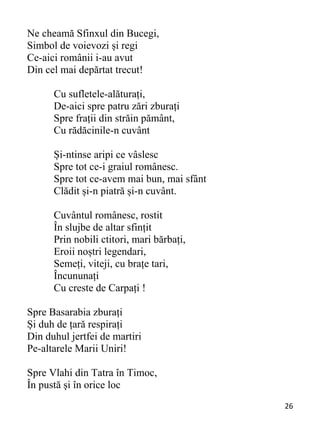 26 
Ne cheamă Sfinxul din Bucegi,
Simbol de voievozi și regi
Ce-aici românii i-au avut
Din cel mai depărtat trecut!
Cu sufletele-alăturați,
De-aici spre patru zări zburați
Spre frații din străin pământ,
Cu rădăcinile-n cuvânt
Și-ntinse aripi ce vâslesc
Spre tot ce-i graiul românesc.
Spre tot ce-avem mai bun, mai sfânt
Clădit și-n piatră și-n cuvânt.
Cuvântul românesc, rostit
În slujbe de altar sfințit
Prin nobili ctitori, mari bărbați,
Eroii noștri legendari,
Semeți, viteji, cu brațe tari,
Încununați
Cu creste de Carpați !
Spre Basarabia zburați
Și duh de țară respirați
Din duhul jertfei de martiri
Pe-altarele Marii Uniri!
Spre Vlahi din Tatra în Timoc,
În pustă și în orice loc
 