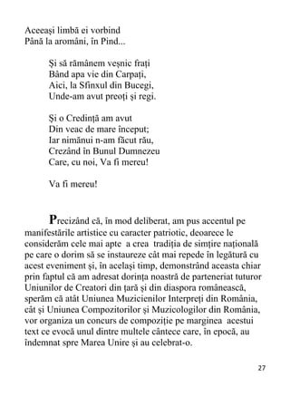 27 
Aceeași limbă ei vorbind
Până la aromâni, în Pind...
Și să rămânem veșnic frați
Bând apa vie din Carpați,
Aici, la Sfinxul din Bucegi,
Unde-am avut preoți și regi.
Și o Credință am avut
Din veac de mare început;
Iar nimănui n-am făcut rău,
Crezând în Bunul Dumnezeu
Care, cu noi, Va fi mereu!
Va fi mereu!
Precizând că, în mod deliberat, am pus accentul pe
manifestările artistice cu caracter patriotic, deoarece le
considerăm cele mai apte a crea tradiția de simțire națională
pe care o dorim să se instaureze cât mai repede în legătură cu
acest eveniment și, în același timp, demonstrând aceasta chiar
prin faptul că am adresat dorința noastră de parteneriat tuturor
Uniunilor de Creatori din țară și din diaspora românească,
sperăm că atât Uniunea Muzicienilor Interpreți din România,
cât și Uniunea Compozitorilor și Muzicologilor din România,
vor organiza un concurs de compoziție pe marginea acestui
text ce evocă unul dintre multele cântece care, în epocă, au
îndemnat spre Marea Unire și au celebrat-o.
 