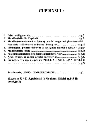 1 
CUPRINSUL:
1. Informații generale...................................................................... pag.2
2. Manifestările din Capitală.......................................................... pag.7
3. Manifestarea centrală cu formații din întreaga țară și retransmisii
media de la Sfinxul de pe Platoul Bucegilor.............................. pag.10
4. Instrucțiuni pentru cei ce vor să ajungă pe Platoul Bucegilor pag15
5. Manifestările locale ..................................................................... pag.18
6. Susținerea material-financiară a manifestărilor ...................... pag.20
7. Nevoi exprese în cadrul acestui parteneriat.............................. pag.22
8. În încheiere o sugestie pentru IMNUL ACESTOR MANIFESTĂRI
....................................................................................................... pag.24
În addenda, LEGEA LIMBII ROMÂNE................................. pag31
(Legea nr 53 / 2013, publicată în Monitorul Oficial nr.145 din
19.03.2013)
 
