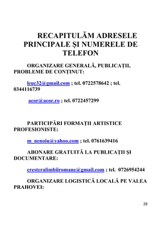 28 
RECAPITULĂM ADRESELE
PRINCIPALE ȘI NUMERELE DE
TELEFON
ORGANIZARE GENERALĂ, PUBLICAȚII,
PROBLEME DE CONȚINUT:
leuc32@gmail.com ; tel. 0722578642 ; tel.
0344116739
acor@acor.ro ; tel. 0722457299
PARTICIPĂRI FORMAȚII ARTISTICE
PROFESIONISTE:
m_nenoiu@yahoo.com ; tel. 0761639416
ABONARE GRATUITĂ LA PUBLICAȚII ȘI
DOCUMENTARE:
cresteralimbiiromane@gmail.com ; tel. 0726954244
ORGANIZARE LOGISTICĂ LOCALĂ PE VALEA
PRAHOVEI:
 