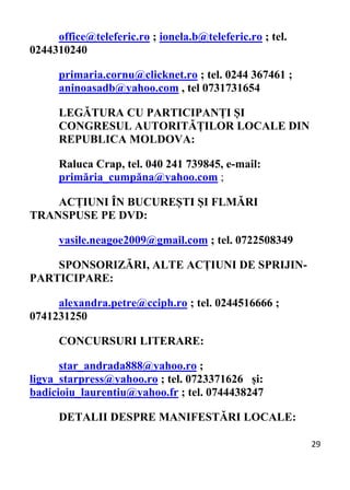 29 
office@teleferic.ro ; ionela.b@teleferic.ro ; tel.
0244310240
primaria.cornu@clicknet.ro ; tel. 0244 367461 ;
aninoasadb@yahoo.com , tel 0731731654
LEGĂTURA CU PARTICIPANȚI ȘI
CONGRESUL AUTORITĂȚILOR LOCALE DIN
REPUBLICA MOLDOVA:
Raluca Crap, tel. 040 241 739845, e-mail:
primăria_cumpăna@yahoo.com ;
ACȚIUNI ÎN BUCUREȘTI ȘI FLMĂRI
TRANSPUSE PE DVD:
vasile.neagoe2009@gmail.com ; tel. 0722508349
SPONSORIZĂRI, ALTE ACȚIUNI DE SPRIJIN-
PARTICIPARE:
alexandra.petre@cciph.ro ; tel. 0244516666 ;
0741231250
CONCURSURI LITERARE:
star_andrada888@yahoo.ro ;
ligya_starpress@yahoo.ro ; tel. 0723371626 și:
badicioiu_laurentiu@yahoo.fr ; tel. 0744438247
DETALII DESPRE MANIFESTĂRI LOCALE:
 