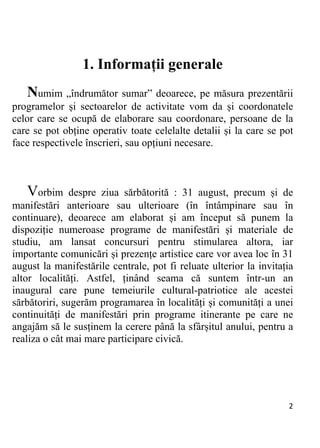 2 
1. Informații generale
Numim „îndrumător sumar” deoarece, pe măsura prezentării
programelor și sectoarelor de activitate vom da și coordonatele
celor care se ocupă de elaborare sau coordonare, persoane de la
care se pot obține operativ toate celelalte detalii și la care se pot
face respectivele înscrieri, sau opțiuni necesare.
Vorbim despre ziua sărbătorită : 31 august, precum și de
manifestări anterioare sau ulterioare (în întâmpinare sau în
continuare), deoarece am elaborat și am început să punem la
dispoziție numeroase programe de manifestări și materiale de
studiu, am lansat concursuri pentru stimularea altora, iar
importante comunicări și prezențe artistice care vor avea loc în 31
august la manifestările centrale, pot fi reluate ulterior la invitația
altor localități. Astfel, ținând seama că suntem într-un an
inaugural care pune temeiurile cultural-patriotice ale acestei
sărbătoriri, sugerăm programarea în localități și comunități a unei
continuități de manifestări prin programe itinerante pe care ne
angajăm să le susținem la cerere până la sfârșitul anului, pentru a
realiza o cât mai mare participare civică.
 