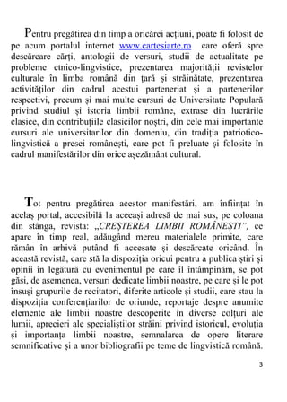 3 
Pentru pregătirea din timp a oricărei acțiuni, poate fi folosit de
pe acum portalul internet www.cartesiarte.ro care oferă spre
descărcare cărți, antologii de versuri, studii de actualitate pe
probleme etnico-lingvistice, prezentarea majorității revistelor
culturale în limba română din țară și străinătate, prezentarea
activităților din cadrul acestui parteneriat și a partenerilor
respectivi, precum și mai multe cursuri de Universitate Populară
privind studiul și istoria limbii române, extrase din lucrările
clasice, din contribuțiile clasicilor noștri, din cele mai importante
cursuri ale universitarilor din domeniu, din tradiția patriotico-
lingvistică a presei românești, care pot fi preluate și folosite în
cadrul manifestărilor din orice așezământ cultural.
Tot pentru pregătirea acestor manifestări, am înființat în
acelaș portal, accesibilă la aceeași adresă de mai sus, pe coloana
din stânga, revista: „CREȘTEREA LIMBII ROMÂNEȘTI”, ce
apare în timp real, adăugând mereu materialele primite, care
rămân în arhivă putând fi accesate și descărcate oricând. În
această revistă, care stă la dispoziția oricui pentru a publica știri și
opinii în legătură cu evenimentul pe care îl întâmpinăm, se pot
găsi, de asemenea, versuri dedicate limbii noastre, pe care și le pot
însuși grupurile de recitatori, diferite articole și studii, care stau la
dispoziția conferențiarilor de oriunde, reportaje despre anumite
elemente ale limbii noastre descoperite în diverse colțuri ale
lumii, aprecieri ale specialiștilor străini privind istoricul, evoluția
și importanța limbii noastre, semnalarea de opere literare
semnificative și a unor bibliografii pe teme de lingvistică română.
 