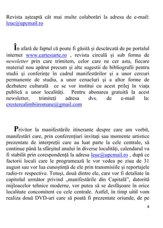 4 
Revista așteaptă cât mai multe colaborări la adresa de e-mail:
leuc@upcmail.ro
În afară de faptul că poate fi găsită și descărcată de pe portalul
internet www.cartesiarte.ro , revista circulă și sub forma de
newsletter prin care trimitem, celor care ne cer asta, fiecare
material nou apărut precum și alte sugestii de bibliografii pentru
studii și conferințe în cadrul manifestărilor și a unor cercuri
permanente de studiu, a unor cenacluri și a altor forme de
dezbatere culturală ce se vor institui cu acest prilej în viața
publică a unor localități. Pentru abonarea gratuită la acest
newsletter, trimiteți adresa dvs. de e-mail la:
cresterealimbiiromane@gmail.com
Privitor la manifestările itinerante despre care am vorbit,
manifestări care, prin conferențiari invitați sau momente artistice
prezentate de interpreții care au luat parte la cele centrale, să
continue până la sfârșitul anului în diverse localități, calendarul va
fi stabilit prin corespondență la adresa leuc@upcmail.ro , după ce
factorii locali care le programează le vor vedea pe ziua de 31
august sau vor lua cunoștință de ele prin transmisiile și reportajele
radio-tv respective. Totuși, două dintre ele, care vor fi detaliate în
capitolul următor privind „manifestările din Capitală”, datorită
mijloacelor tehnice moderne, vor putea să se desfășoare în orice
localitate concomitent cu cele centrale. Astfel, în timp uitil vom
realiza două DVD-uri care să poată fi prezentate oriunde, de pe
 