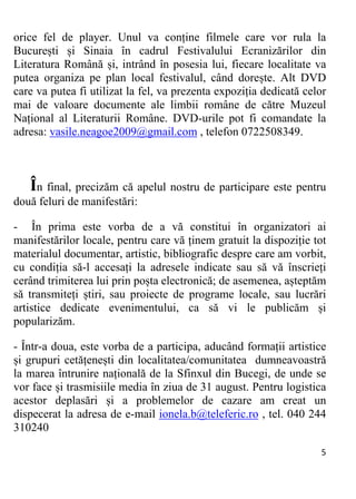 5 
orice fel de player. Unul va conține filmele care vor rula la
București și Sinaia în cadrul Festivalului Ecranizărilor din
Literatura Română și, intrând în posesia lui, fiecare localitate va
putea organiza pe plan local festivalul, când dorește. Alt DVD
care va putea fi utilizat la fel, va prezenta expoziția dedicată celor
mai de valoare documente ale limbii române de către Muzeul
Național al Literaturii Române. DVD-urile pot fi comandate la
adresa: vasile.neagoe2009@gmail.com , telefon 0722508349.
În final, precizăm că apelul nostru de participare este pentru
două feluri de manifestări:
- În prima este vorba de a vă constitui în organizatori ai
manifestărilor locale, pentru care vă ținem gratuit la dispoziție tot
materialul documentar, artistic, bibliografic despre care am vorbit,
cu condiția să-l accesați la adresele indicate sau să vă înscrieți
cerând trimiterea lui prin poșta electronică; de asemenea, așteptăm
să transmiteți știri, sau proiecte de programe locale, sau lucrări
artistice dedicate evenimentului, ca să vi le publicăm și
popularizăm.
- Într-a doua, este vorba de a participa, aducând formații artistice
și grupuri cetățenești din localitatea/comunitatea dumneavoastră
la marea întrunire națională de la Sfinxul din Bucegi, de unde se
vor face și trasmisiile media în ziua de 31 august. Pentru logistica
acestor deplasări și a problemelor de cazare am creat un
dispecerat la adresa de e-mail ionela.b@teleferic.ro , tel. 040 244
310240
 