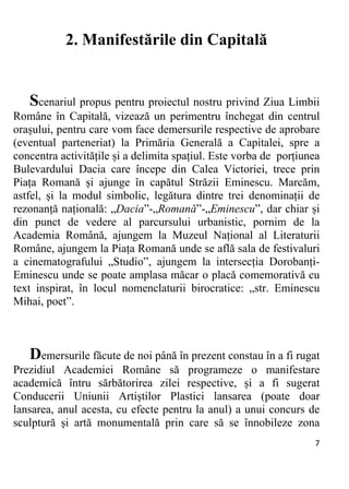 7 
2. Manifestările din Capitală
Scenariul propus pentru proiectul nostru privind Ziua Limbii
Române în Capitală, vizează un perimentru închegat din centrul
orașului, pentru care vom face demersurile respective de aprobare
(eventual parteneriat) la Primăria Generală a Capitalei, spre a
concentra activitățile și a delimita spațiul. Este vorba de porțiunea
Bulevardului Dacia care începe din Calea Victoriei, trece prin
Piața Romană și ajunge în capătul Străzii Eminescu. Marcăm,
astfel, și la modul simbolic, legătura dintre trei denominații de
rezonanță națională: „Dacia”-„Romană”-„Eminescu”, dar chiar și
din punct de vedere al parcursului urbanistic, pornim de la
Academia Română, ajungem la Muzeul Național al Literaturii
Române, ajungem la Piața Romană unde se află sala de festivaluri
a cinematografului „Studio”, ajungem la intersecția Dorobanți-
Eminescu unde se poate amplasa măcar o placă comemorativă cu
text inspirat, în locul nomenclaturii birocratice: „str. Eminescu
Mihai, poet”.
Demersurile făcute de noi până în prezent constau în a fi rugat
Prezidiul Academiei Române să programeze o manifestare
academică întru sărbătorirea zilei respective, și a fi sugerat
Conducerii Uniunii Artiștilor Plastici lansarea (poate doar
lansarea, anul acesta, cu efecte pentru la anul) a unui concurs de
sculptură și artă monumentală prin care să se înnobileze zona
 