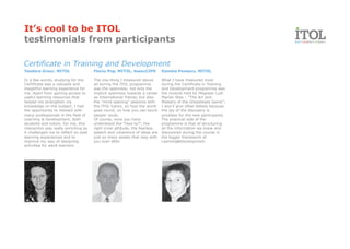 It’s cool to be ITOL
testimonials from participants

Certificate in Training and Development
Teodora Graur, MITOL                  Flaviu Pop, MITOL, AssocCIPD         Daniela Penescu, MITOL

In a few words, studying for the      The one thing I treasured above      What I have treasured most
Certificate was a valuable and        all during the ITOL programme        during the Certificate in Training
insightful learning experience for    was the openness; not only the       and Development programme was
me. Apart from gaining access to      implicit openness towards a career   the module held by Magister Ludi
useful learning resources that        as International Trainer, but also   Marian Stas – “The Art and
helped me strengthen my               the “mind opening” sessions with     Mastery of the Glassbeads Game”;
knowledge on the subject, I had       the ITOL tutors, on how the world    I won’t give other details because
the opportunity to interact with      goes round, on how you can touch     the joy of the discovery is
many professionals in the field of    people’ souls.                       priceless for the new participants.
Learning & Development, both          Of course, once you have             The practical side of the
students and tutors. For me, this     understood the “How to?”, the        programme is that of structuring
interaction was really enriching as   right inner attitude, the fearless   all the information we knew and
it challenged me to reflect on past   speech and coherence of ideas are    discovered during the course in
learning experiences and to           just so many assets that stay with   the bigger framework of
improve my way of designing           you ever after.                      Learning&Development.
activities for adult learners.
 