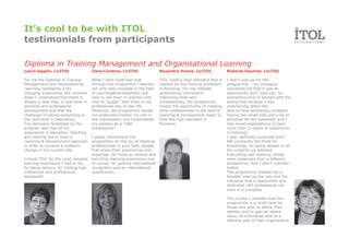 It’s cool to be with ITOL
testimonials from participants

Diploma in Training Management and Organisational Learning
Laura Agapin, LicITOL                 Oana Condruz, LicITOL                  Ruxandra Hanea, LicITOL               Roberta Ioachim, LicITOL

For me the Diploma in Training        What I liked most was that             ITOL holds a high standard that is    I didn’t sign up for this
Management and Organisational         through the programme I learned        needed for the training profession    programme – my colleague
Learning represents a life            not only new concepts in the field     in Romania. For me, besides           convinced me that it was an
changing experience, the moment       of Learning&Development, but           systemising information,              opportunity and I said yes. So…
when I understood that there is       how to use them in practice and        improving skills and                  everything kind of started with the
always a next step, a next level in   how to “juggle” with them in my        competencies, the programme           wrong foot because I was
personal and professional             professional day to day life.          meant the opportunity of meeting      complaining about the
development and that the              Moreover, the programme helped         other professionals in the field of   face-to-face workshops (imagine
challenge of taking everything to     me understand better my role in        Learning & Development eager to       having two small kids and a lot of
the next level is fascinating.        the organisation and consolidated      hold this high standard in            activities for the weekend) and I
The discovery facilitated by the      my position as a “L&D                  Romania.                              had mixed expectations (I have
program was that all my               professional”.                                                               more than 12 years of experience
experience in education, teaching                                                                                  in training).
and training has to have a            I gladly recommend the                                                       I was definitely surprised and I
Learning & Development approach       programme for the joy of meeting                                             felt constantly the thirst for
in order to produce a systemic        professionals in your field, people                                          knowledge, for going deeper in all
change in my current role.            that share their experiences and                                             the subjects we debated.
                                      expertise, for living an intense and                                         Everything was exciting, things
I thank ITOL for the most valuable    enriching learning experience and,                                           were presented from a different
learning experience I had so far,     of course, for gaining international                                         perspective, that I didn’t consider
for being serious, for holding high   recognition and an international                                             before.
intellectual and professional         qualification.                                                               The programme showed me a
standards!                                                                                                         broader view on the role and the
                                                                                                                   influence that a responsible and
                                                                                                                   dedicated L&D professional can
                                                                                                                   have in a company.

                                                                                                                   This is why I consider that this
                                                                                                                   programme is a must-have for
                                                                                                                   those who wish to define their
                                                                                                                   identity and to gain an added
                                                                                                                   value, as individuals and as a
                                                                                                                   defining part of their organisation.
 