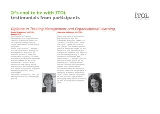 It’s cool to be with ITOL
testimonials from participants

Diploma in Training Management and Organisational Learning
Ioana Predescu, LicITOL,             Gabriela Solomon, LicITOL
AssocCIPD
The Diploma in Training              Every new piece of information,
Management and Organisational        the discussions with the
Learning programme meant for         colleagues and tutors helped me
me the confirmation that my          “re-learn” that the more I know,
motto “BusinessHR” exists and is     the more I realise how much I
reachable.                           don’t know. The debates and the
During the 6 months, I learned       practical examples helped me put
that the competency level of the     things in a new perspective and
employees is a key factor for        brought the certainty that learning
business success. I knew this        and facilitating learning is a key to
instinctively, but now I can bring   success for individuals and
arguments in a business language     organizations. I “learned” that the
and this defines me as an HR         L&D practitioner should set an
practitioner. I enjoyed every        example as a “lifelong learner”.
second with the tutors, all the      For me, finishing the graduation
materials and the feedback forms     project was a lesson about
that helped me improve and learn     self-development and about the
something new from each              amazing value that people have in
assessment.                          designing a learning experience.
I am glad I choose ITOL and I am     ITOL’s motto “We are committed
waiting more of our colleagues to    to your success!” was present
join us!                             during the most difficult moments,
                                     as well as during the successful
                                     ones.
 