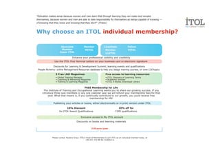 "Education makes sense because women and men learn that through learning they can make and remake
themselves, because women and men are able to take responsibility for themselves as beings capable of knowing —
of knowing that they know and knowing that they don't" (Friere)



Why choose an ITOL individual membership?

                       Associate                Member               Licentiate                Fellow
                        Member                  MITOL                 Member                   FITOL
                      Assoc ITOL                                      LicITOL
                                   Enhance your professional visibility and credibility
                Use the ITOL Post Nominal Letters on your business card or electronic signature

              Discounts for Learning & Development Summit, learning events and qualifications
 People Alchemy: online Management Resources database to help you design training courses, on over 130 topics
                 3 Free L&D Magazines:                                 Free access to learning resources:
                 • Global Training Manager                             • ITOL Glossary of Learning Terms
                 • Coaching & Mentoring Magazine                       • Academic articles
                 • Training & Learning Magazine                        • ITOL E-Books Download Library

                                          FREE Membership for Life
      The Institute of Training and Occupational Learning wants you to share our growing success. If you
     introduce three new members in any one calendar year we will refund your membership fees for that
          year. What that means is, if you continually contribute to our growth, you could receive free
                                              membership for life!

               Publishing your articles or books, either electronically or in print version under ITOL

                            10% Discount                                            10% off for
                     for ITOL Award Qualifications                               CIPD qualifications

                                            Exclusive access to My ITOL account
                                        Discounts on books and learning materials

                                                       218 euro/year



              Please contact Teodora Graur, ITOL's Head of Membership to join ITOL as an individual member today, at
                                                  +40 021 314 88 00, itol@itol.ro
 