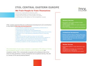 ITOL CENTRAL EASTERN EUROPE
                  We Train People to Train Themselves
                  •   enhances organizational learning skills
                  •   encourages people success through learning
                  •   resources the learning communities and teams
                  •   contributes to the balance on the competency market


                                                                                               Advisory Services
                                                                                              » Discussions with expert analysts to tailor
                                                                                                insights to your needs
ITOL creates opportunities for professional development and contribution                      » Ask the Experts anytime for quick response to
in the field of Learning and Development:                                                       your questions
                                                                                              » Score your organization against best practices
                 • International qualifications for developing professionals in
                 training and occupational learning;
                 • International professional acknowledgement;
                 • International accreditation of training programmes and courses;
                                                                                               Professional Development
                 • Affiliation to an international professional body for learning
                 suppliers;                                                                   » Building member skills on leading edge issues
                 • Real-time access to learning resources and tools;                          » Connect with our extensive netwotk of leaders
                                                                                              » Discounted admission to “L&D Summit. Step
                 • Opportunities for brand awareness and becoming a partner in                  into the Future”, our learning communities
                 national, regional and international development projects;                     leading conference
                 • Understanding the educational and occupational market;
                 • Building a balance on the competencies market.

                                                                                               Member Success
                                                                                              » Designated experts to map resources to your
                                                                                                needs
ITOL Central Eastern Europe, based in Bucharest, is appointed by ITOL Institute of Training   » Onboarding to leverage your membership
and Occupational Learning as the EU expertise centre for Lifelong Learning and                  throughout your organization
                                                                                              » Ongoing account management and support.
competency market. ITOL is internationally recognised as the professional body of first
choice for those specialising in training, development and occupational learning. ITOL CEE
is a member of The Learning Teaching Network.
 