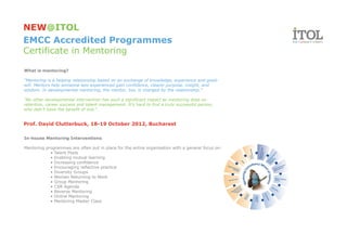 NEW@ITOL
EMCC Accredited Programmes
Certificate in Mentoring

What is mentoring?

“Mentoring is a helping relationship based on an exchange of knowledge, experience and good-
will. Mentors help someone less experienced gain confidence, clearer purpose, insight, and
wisdom. In developmental mentoring, the mentor, too, is changed by the relationship.”

"No other developmental intervention has such a significant impact as mentoring does on
retention, career success and talent management. It’s hard to find a truly successful person,
who didn’t have the benefit of one."


Prof. David Clutterbuck, 18-19 October 2012, Bucharest

In-house Mentoring Interventions

Mentoring programmes are often put in place for the entire organisation with a general focus on:
            • Talent Pools
            • Enabling mutual learning
            • Increasing confidence
            • Encouraging reflective practice
            • Diversity Groups
            • Women Returning to Work
            • Group Mentoring
            • CSR Agenda
            • Reverse Mentoring
            • Online Mentoring
            • Mentoring Master Class
 