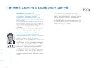 Partners@ Learning & Development Summit

      EVOLUTIV Consultants Network                                 Gigi created and delivered training and coaching
      Through their network of consultants, EVOLUTIV               programmes for organisations from every sector of
      accompanies big, medium and small sized                      industry: banking, insurrance, IT, automotive, medical,
      organizations, on medium and long term, in their             steel industry, FMCG, mechanical, food&beverages,
      pursuit for growing the levels of performance, efficiency    constructions, etc.
      and sustainability.                                          He says that for him and his colleagues from EVOLUTIV
      Evolutiv believes that “hard skills” professional training   Consultants Network: "learning means the permanent
      must be combined with “soft skills” training in order to     battle of not letting life to pass by".
      achieve authentic alignment with the mission, the values
      and the business strategy of the team and the
      organization.
      The company is a corporate member of ITOL - Institute
      of Training and Occupational Learning since 2010.

      Gigi Andries, EVOLUTIV Consultants Network
      Senior Trainer and Consultant in organisational
      development with EVOLUTIV Consultants Network, Gigi
      is certified for delivering the programmes Buying
      Facilitation (USA), NLP Practice and Coaching
      Fundamentals, Six Thinking Hats-DeBono. He graduated
      the Diploma in Management from the Open University
      Business School, the Diploma in Training Management
      and Organisational Learning from ITOL, he is an ITOL
      Fellow and he is trainer and consultant for Leadership,
      Organizational Strategy, Performance Management,
      Management for Development and Change.
      He managed the training and consultancy department
      of CODECS from 2004 to 2007 and since 2007 he has
      founded together with other 8 colleagues Evolutiv
      Consultants Network, a company that is now a member
      of ITOL.
 