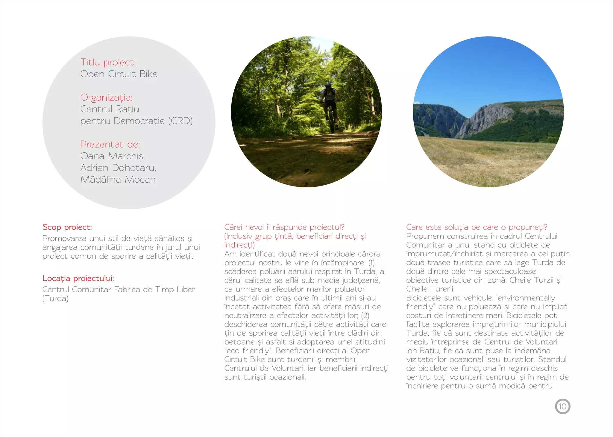 10 
Titlu proiect: 
Open Circuit Bike 
Organizația: 
Centrul Rațiu 
pentru Democrație (CRD) 
Prezentat de: 
Oana Marchiș, 
Adrian Dohotaru, 
Mădălina Mocan 
Scop proiect: 
Promovarea unui stil de viață sănătos și 
angajarea comunității turdene în jurul unui 
proiect comun de sporire a calității vieții. 
Locația proiectului: 
Centrul Comunitar Fabrica de Timp Liber 
(Turda) 
Cărei nevoi îi răspunde proiectul? 
(Inclusiv grup țintă, beneficiari direcți și 
indirecți) 
Am identificat două nevoi principale cărora 
proiectul nostru le vine în întâmpinare: (1) 
scăderea poluării aerului respirat în Turda, a 
cărui calitate se află sub media județeană, 
ca urmare a efectelor marilor poluatori 
industriali din oraș care în ultimii ani și-au 
încetat activitatea fără să ofere măsuri de 
neutralizare a efectelor activității lor; (2) 
deschiderea comunității către activități care 
țin de sporirea calității vieții între clădiri din 
betoane și asfalt și adoptarea unei atitudini 
“eco friendly”. Beneficiarii direcți ai Open 
Circuit Bike sunt turdenii și membrii 
Centrului de Voluntari, iar beneficiarii indirecți 
sunt turiștii ocazionali. 
Care este soluția pe care o propuneți? 
Propunem construirea în cadrul Centrului 
Comunitar a unui stand cu biciclete de 
împrumutat/închiriat și marcarea a cel puțin 
două trasee turistice care să lege Turda de 
două dintre cele mai spectaculoase 
obiective turistice din zonă: Cheile Turzii și 
Cheile Tureni. 
Bicicletele sunt vehicule “environmentally 
friendly” care nu poluează și care nu implică 
costuri de întreținere mari. Bicicletele pot 
facilita explorarea împrejurimilor municipiului 
Turda, fie că sunt destinate activităților de 
mediu întreprinse de Centrul de Voluntari 
Ion Rațiu, fie că sunt puse la îndemâna 
vizitatorilor ocazionali sau turiștilor. Standul 
de biciclete va funcționa în regim deschis 
pentru toți voluntarii centrului și în regim de 
închiriere pentru o sumă modică pentru 
 