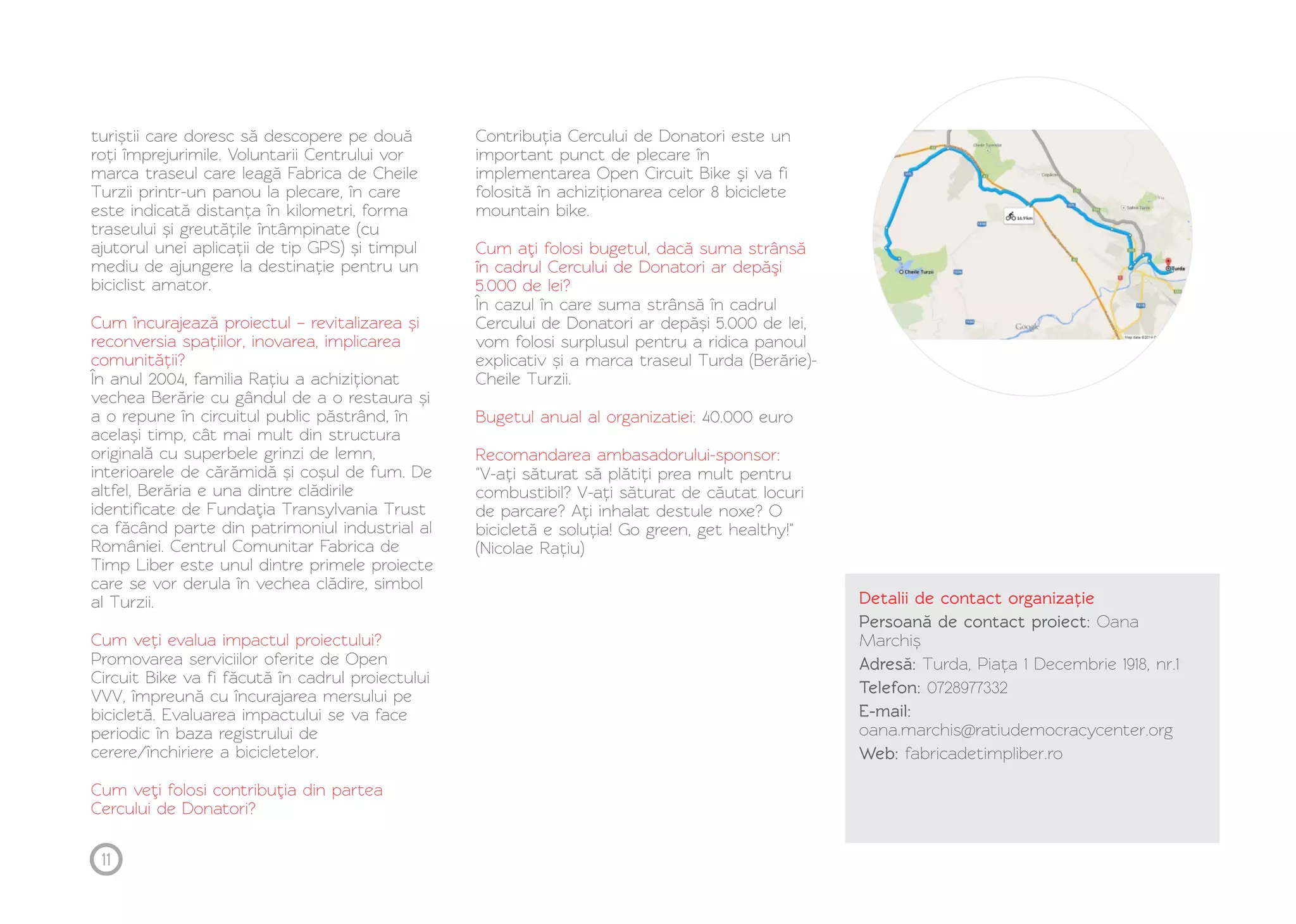 turiștii care doresc să descopere pe două 
roți împrejurimile. Voluntarii Centrului vor 
marca traseul care leagă Fabrica de Cheile 
Turzii printr-un panou la plecare, în care 
este indicată distanța în kilometri, forma 
traseului și greutățile întâmpinate (cu 
ajutorul unei aplicații de tip GPS) și timpul 
mediu de ajungere la destinație pentru un 
biciclist amator. 
Cum încurajează proiectul – revitalizarea și 
reconversia spațiilor, inovarea, implicarea 
comunității? 
În anul 2004, familia Rațiu a achiziționat 
vechea Berărie cu gândul de a o restaura și 
a o repune în circuitul public păstrând, în 
același timp, cât mai mult din structura 
originală cu superbele grinzi de lemn, 
interioarele de cărămidă și coșul de fum. De 
altfel, Berăria e una dintre clădirile 
identificate de Fundaţia Transylvania Trust 
ca făcând parte din patrimoniul industrial al 
României. Centrul Comunitar Fabrica de 
Timp Liber este unul dintre primele proiecte 
care se vor derula în vechea clădire, simbol 
al Turzii. 
Cum veți evalua impactul proiectului? 
Promovarea serviciilor oferite de Open 
Circuit Bike va fi făcută în cadrul proiectului 
VVV, împreună cu încurajarea mersului pe 
bicicletă. Evaluarea impactului se va face 
periodic în baza registrului de 
cerere/închiriere a bicicletelor. 
Cum veţi folosi contribuţia din partea 
Cercului de Donatori? 
Contribuția Cercului de Donatori este un 
important punct de plecare în 
implementarea Open Circuit Bike și va fi 
folosită în achiziționarea celor 8 biciclete 
mountain bike. 
Cum aţi folosi bugetul, dacă suma strânsă 
în cadrul Cercului de Donatori ar depăşi 
5.000 de lei? 
În cazul în care suma strânsă în cadrul 
Cercului de Donatori ar depăși 5.000 de lei, 
vom folosi surplusul pentru a ridica panoul 
explicativ și a marca traseul Turda (Berărie)- 
Cheile Turzii. 
Bugetul anual al organizatiei: 
Recomandarea ambasadorului-sponsor: 
40.000 euro 
"V-ați săturat să plătiți prea mult pentru 
combustibil? V-ați săturat de căutat locuri 
de parcare? Ați inhalat destule noxe? O 
bicicletă e soluția! Go green, get healthy!" 
(Nicolae Rațiu) 
Detalii de contact organizație 
Persoană de contact proiect: Oana 
Marchiș 
Adresă: Turda, Piața 1 Decembrie 1918, nr.1 
Telefon: 0728977332 
E-mail: 
oana.marchis@ratiudemocracycenter.org 
Web: fabricadetimpliber.ro 
11 
 