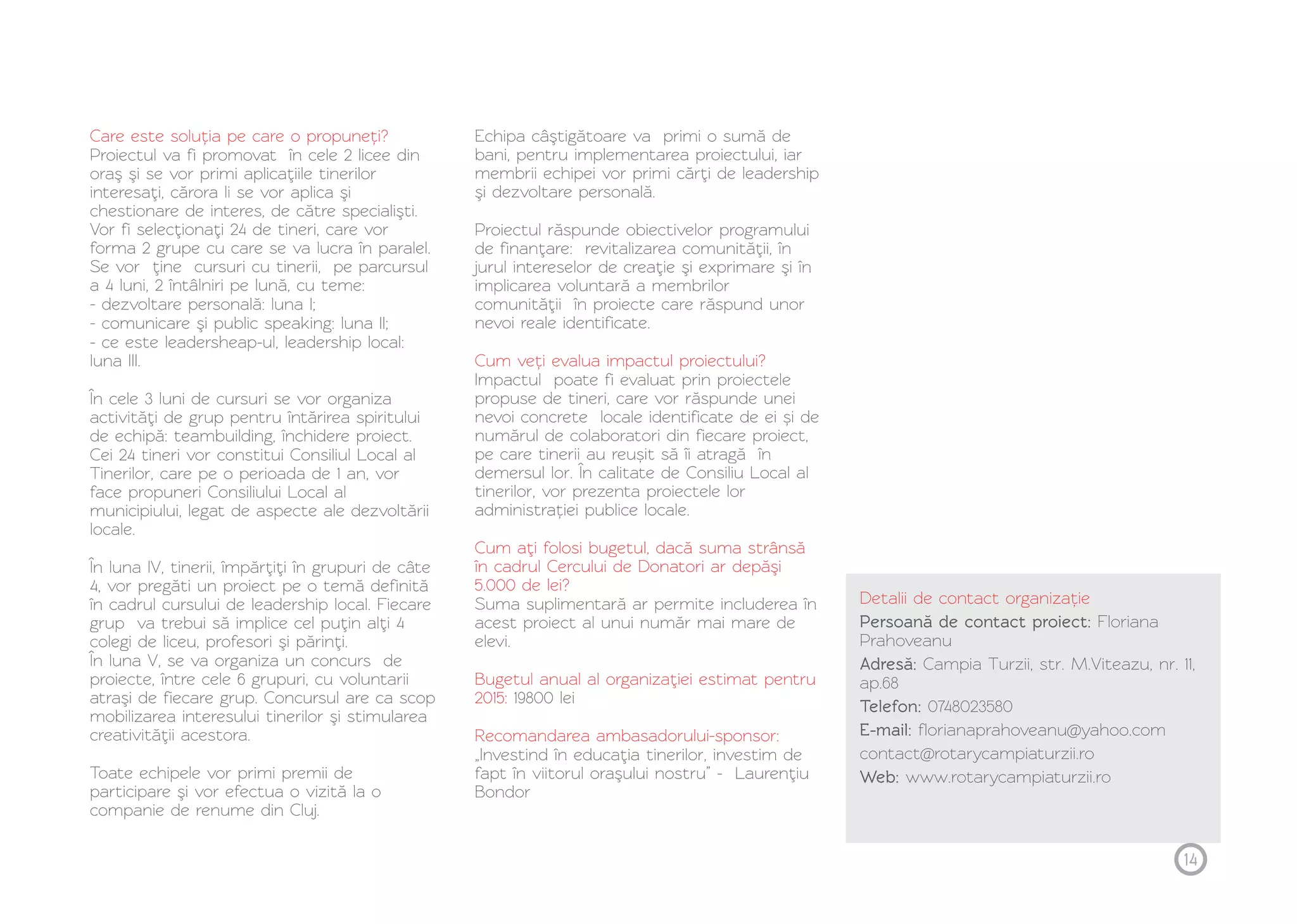 Care este soluția pe care o propuneți? 
Proiectul va fi promovat în cele 2 licee din 
oraş şi se vor primi aplicaţiile tinerilor 
interesaţi, cărora li se vor aplica şi 
chestionare de interes, de către specialişti. 
Vor fi selecţionaţi 24 de tineri, care vor 
forma 2 grupe cu care se va lucra în paralel. 
Se vor ţine cursuri cu tinerii, pe parcursul 
a 4 luni, 2 întâlniri pe lună, cu teme: 
- dezvoltare personală: luna I; 
- comunicare şi public speaking: luna II; 
- ce este leadersheap-ul, leadership local: 
luna III. 
În cele 3 luni de cursuri se vor organiza 
activităţi de grup pentru întărirea spiritului 
de echipă: teambuilding, închidere proiect. 
Cei 24 tineri vor constitui Consiliul Local al 
Tinerilor, care pe o perioada de 1 an, vor 
face propuneri Consiliului Local al 
municipiului, legat de aspecte ale dezvoltării 
locale. 
În luna IV, tinerii, împărţiţi în grupuri de câte 
4, vor pregăti un proiect pe o temă definită 
în cadrul cursului de leadership local. Fiecare 
grup va trebui să implice cel puţin alţi 4 
colegi de liceu, profesori şi părinţi. 
În luna V, se va organiza un concurs de 
proiecte, între cele 6 grupuri, cu voluntarii 
atraşi de fiecare grup. Concursul are ca scop 
mobilizarea interesului tinerilor şi stimularea 
creativităţii acestora. 
Toate echipele vor primi premii de 
participare şi vor efectua o vizită la o 
companie de renume din Cluj. 
Echipa câştigătoare va primi o sumă de 
bani, pentru implementarea proiectului, iar 
membrii echipei vor primi cărţi de leadership 
şi dezvoltare personală. 
Proiectul răspunde obiectivelor programului 
de finanţare: revitalizarea comunităţii, în 
jurul intereselor de creaţie şi exprimare şi în 
implicarea voluntară a membrilor 
comunităţii în proiecte care răspund unor 
nevoi reale identificate. 
Cum veți evalua impactul proiectului? 
Impactul poate fi evaluat prin proiectele 
propuse de tineri, care vor răspunde unei 
nevoi concrete locale identificate de ei și de 
numărul de colaboratori din fiecare proiect, 
pe care tinerii au reușit să îi atragă în 
demersul lor. În calitate de Consiliu Local al 
tinerilor, vor prezenta proiectele lor 
administrației publice locale. 
Cum aţi folosi bugetul, dacă suma strânsă 
în cadrul Cercului de Donatori ar depăşi 
5.000 de lei? 
Suma suplimentară ar permite includerea în 
acest proiect al unui număr mai mare de 
elevi. 
Bugetul anual al organizaţiei estimat pentru 
2015: 
19800 lei 
Recomandarea ambasadorului-sponsor: 
„Investind în educaţia tinerilor, investim de 
fapt în viitorul oraşului nostru” - Laurenţiu 
Bondor 
Detalii de contact organizație 
Persoană de contact proiect: Floriana 
Prahoveanu 
Adresă: Campia Turzii, str. M.Viteazu, nr. 11, 
ap.68 
Telefon: 0748023580 
E-mail: florianaprahoveanu@yahoo.com 
contact@rotarycampiaturzii.ro 
Web: www.rotarycampiaturzii.ro 
14 
 