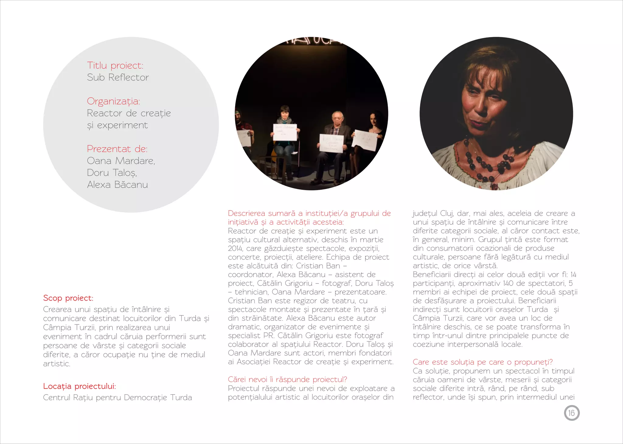 16 
Titlu proiect: 
Sub Reflector 
Organizația: 
Reactor de creație 
și experiment 
Prezentat de: 
Oana Mardare, 
Doru Taloș, 
Alexa Băcanu 
Scop proiect: 
Crearea unui spațiu de întâlnire și 
comunicare destinat locuitorilor din Turda și 
Câmpia Turzii, prin realizarea unui 
eveniment în cadrul căruia performerii sunt 
persoane de vârste și categorii sociale 
diferite, a căror ocupație nu ține de mediul 
artistic. 
Locația proiectului: 
Centrul Rațiu pentru Democrație Turda 
Descrierea sumară a instituției/a grupului de 
inițiativă și a activității acesteia: 
Reactor de creație și experiment este un 
spațiu cultural alternativ, deschis în martie 
2014, care găzduiește spectacole, expoziții, 
concerte, proiecții, ateliere. Echipa de proiect 
este alcătuită din: Cristian Ban – 
coordonator, Alexa Băcanu – asistent de 
proiect, Cătălin Grigoriu – fotograf, Doru Taloș 
– tehnician, Oana Mardare – prezentatoare. 
Cristian Ban este regizor de teatru, cu 
spectacole montate și prezentate în țară și 
din străinătate. Alexa Băcanu este autor 
dramatic, organizator de evenimente și 
specialist PR. Cătălin Grigoriu este fotograf 
colaborator al spațiului Reactor. Doru Taloș și 
Oana Mardare sunt actori, membri fondatori 
ai Asociației Reactor de creație și experiment. 
Cărei nevoi îi răspunde proiectul? 
Proiectul răspunde unei nevoi de exploatare a 
potențialului artistic al locuitorilor orașelor din 
județul Cluj, dar, mai ales, aceleia de creare a 
unui spațiu de întâlnire și comunicare între 
diferite categorii sociale, al căror contact este, 
în general, minim. Grupul țintă este format 
din consumatorii ocazionali de produse 
culturale, persoane fără legătură cu mediul 
artistic, de orice vârstă. 
Beneficiarii direcți ai celor două ediții vor fi: 14 
participanți, aproximativ 140 de spectatori, 5 
membri ai echipei de proiect, cele două spații 
de desfășurare a proiectului. Beneficiarii 
indirecți sunt locuitorii orașelor Turda și 
Câmpia Turzii, care vor avea un loc de 
întâlnire deschis, ce se poate transforma în 
timp într-unul dintre principalele puncte de 
coeziune interpersonală locale. 
Care este soluția pe care o propuneți? 
Ca soluție, propunem un spectacol în timpul 
căruia oameni de vârste, meserii și categorii 
sociale diferite intră, rând, pe rând, sub 
reflector, unde își spun, prin intermediul unei 
 