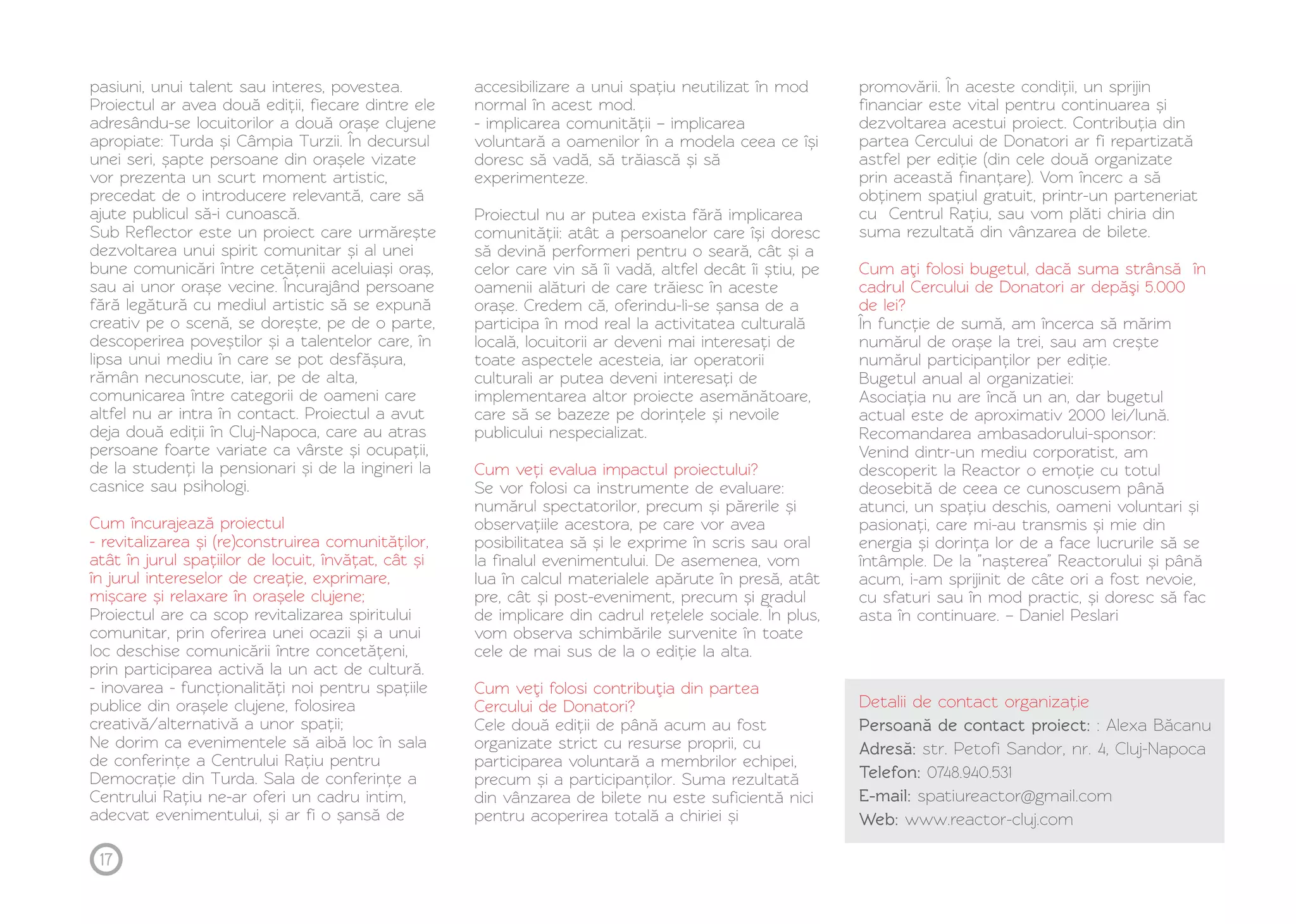 pasiuni, unui talent sau interes, povestea. 
Proiectul ar avea două ediții, fiecare dintre ele 
adresându-se locuitorilor a două orașe clujene 
apropiate: Turda și Câmpia Turzii. În decursul 
unei seri, șapte persoane din orașele vizate 
vor prezenta un scurt moment artistic, 
precedat de o introducere relevantă, care să 
ajute publicul să-i cunoască. 
Sub Reflector este un proiect care urmărește 
dezvoltarea unui spirit comunitar și al unei 
bune comunicări între cetățenii aceluiași oraș, 
sau ai unor orașe vecine. Încurajând persoane 
fără legătură cu mediul artistic să se expună 
creativ pe o scenă, se dorește, pe de o parte, 
descoperirea poveștilor și a talentelor care, în 
lipsa unui mediu în care se pot desfășura, 
rămân necunoscute, iar, pe de alta, 
comunicarea între categorii de oameni care 
altfel nu ar intra în contact. Proiectul a avut 
deja două ediții în Cluj-Napoca, care au atras 
persoane foarte variate ca vârste și ocupații, 
de la studenți la pensionari și de la ingineri la 
casnice sau psihologi. 
Cum încurajează proiectul 
- revitalizarea și (re)construirea comunităților, 
atât în jurul spațiilor de locuit, învățat, cât și 
în jurul intereselor de creație, exprimare, 
mișcare și relaxare în orașele clujene; 
Proiectul are ca scop revitalizarea spiritului 
comunitar, prin oferirea unei ocazii și a unui 
loc deschise comunicării între concetățeni, 
prin participarea activă la un act de cultură. 
- inovarea - funcționalități noi pentru spațiile 
publice din orașele clujene, folosirea 
creativă/alternativă a unor spații; 
Ne dorim ca evenimentele să aibă loc în sala 
de conferințe a Centrului Rațiu pentru 
Democrație din Turda. Sala de conferințe a 
Centrului Rațiu ne-ar oferi un cadru intim, 
adecvat evenimentului, și ar fi o șansă de 
accesibilizare a unui spațiu neutilizat în mod 
normal în acest mod. 
- implicarea comunității – implicarea 
voluntară a oamenilor în a modela ceea ce își 
doresc să vadă, să trăiască și să 
experimenteze. 
Proiectul nu ar putea exista fără implicarea 
comunității: atât a persoanelor care își doresc 
să devină performeri pentru o seară, cât și a 
celor care vin să îi vadă, altfel decât îi știu, pe 
oamenii alături de care trăiesc în aceste 
orașe. Credem că, oferindu-li-se șansa de a 
participa în mod real la activitatea culturală 
locală, locuitorii ar deveni mai interesați de 
toate aspectele acesteia, iar operatorii 
culturali ar putea deveni interesați de 
implementarea altor proiecte asemănătoare, 
care să se bazeze pe dorințele și nevoile 
publicului nespecializat. 
Cum veți evalua impactul proiectului? 
Se vor folosi ca instrumente de evaluare: 
numărul spectatorilor, precum și părerile și 
observațiile acestora, pe care vor avea 
posibilitatea să și le exprime în scris sau oral 
la finalul evenimentului. De asemenea, vom 
lua în calcul materialele apărute în presă, atât 
pre, cât și post-eveniment, precum și gradul 
de implicare din cadrul rețelele sociale. În plus, 
vom observa schimbările survenite în toate 
cele de mai sus de la o ediție la alta. 
Cum veţi folosi contribuţia din partea 
Cercului de Donatori? 
Cele două ediții de până acum au fost 
organizate strict cu resurse proprii, cu 
participarea voluntară a membrilor echipei, 
precum și a participanților. Suma rezultată 
din vânzarea de bilete nu este suficientă nici 
pentru acoperirea totală a chiriei și 
promovării. În aceste condiții, un sprijin 
financiar este vital pentru continuarea și 
dezvoltarea acestui proiect. Contribuția din 
partea Cercului de Donatori ar fi repartizată 
astfel per ediție (din cele două organizate 
prin această finanțare). Vom încerc a să 
obținem spațiul gratuit, printr-un parteneriat 
cu Centrul Rațiu, sau vom plăti chiria din 
suma rezultată din vânzarea de bilete. 
Cum aţi folosi bugetul, dacă suma strânsă în 
cadrul Cercului de Donatori ar depăşi 5.000 
de lei? 
În funcție de sumă, am încerca să mărim 
numărul de orașe la trei, sau am crește 
numărul participanților per ediție. 
Bugetul anual al organizatiei: 
Asociația nu are încă un an, dar bugetul 
actual este de aproximativ 2000 lei/lună. 
Recomandarea ambasadorului-sponsor: 
Venind dintr-un mediu corporatist, am 
descoperit la Reactor o emoție cu totul 
deosebită de ceea ce cunoscusem până 
atunci, un spațiu deschis, oameni voluntari și 
pasionați, care mi-au transmis și mie din 
energia și dorința lor de a face lucrurile să se 
întâmple. De la ”nașterea” Reactorului și până 
acum, i-am sprijinit de câte ori a fost nevoie, 
cu sfaturi sau în mod practic, și doresc să fac 
asta în continuare. – Daniel Peslari 
Detalii de contact organizație 
Persoană de contact proiect: : Alexa Băcanu 
Adresă: str. Petofi Sandor, nr. 4, Cluj-Napoca 
Telefon: 0748.940.531 
E-mail: spatiureactor@gmail.com 
Web: www.reactor-cluj.com 
17 
 