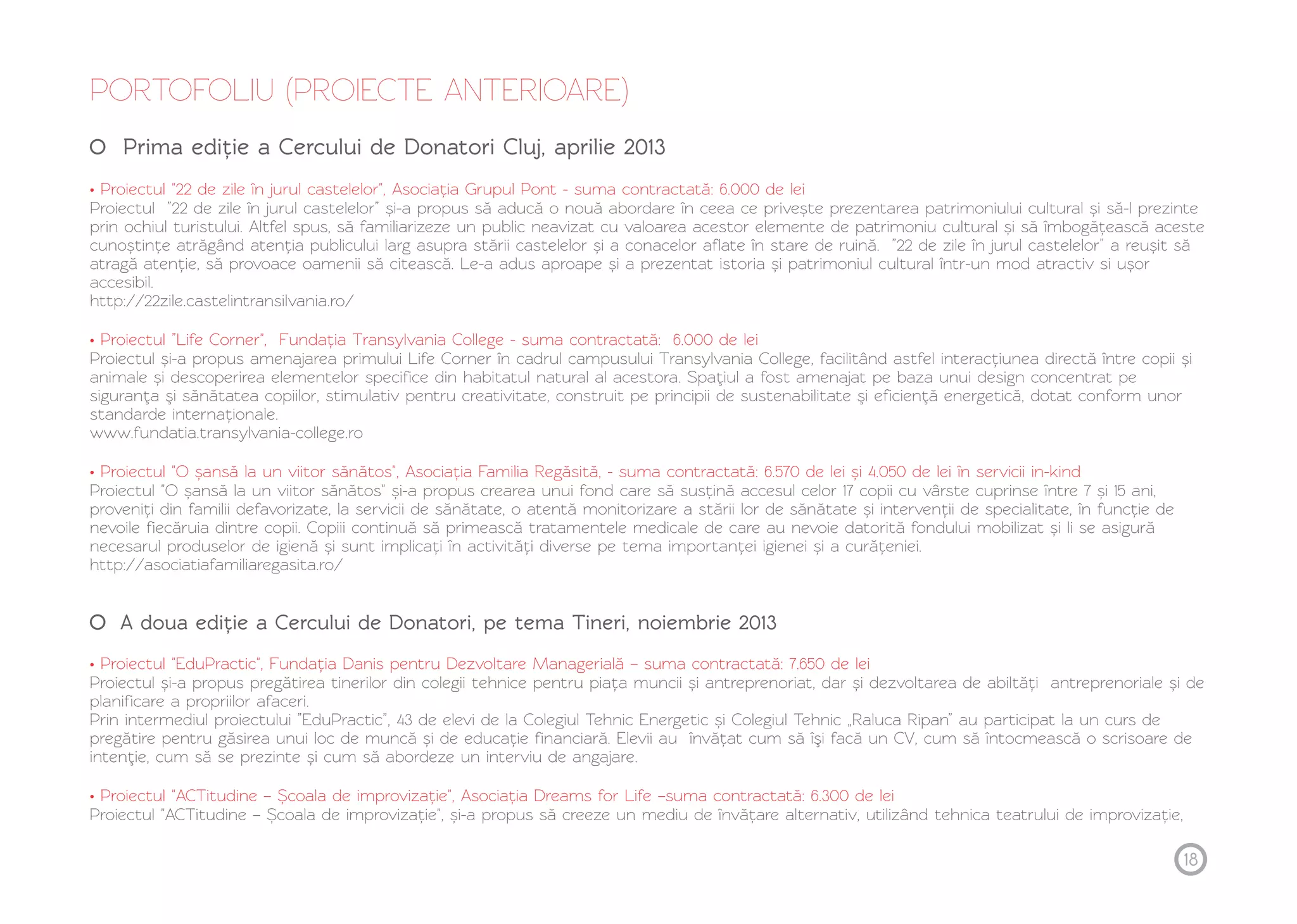 18 
PORTOFOLIU (PROIECTE ANTERIOARE) 
Prima ediție a Cercului de Donatori Cluj, aprilie 2013 
• Proiectul "22 de zile în jurul castelelor", Asociația Grupul Pont - suma contractată: 6.000 de lei 
Proiectul ”22 de zile în jurul castelelor” și-a propus să aducă o nouă abordare în ceea ce privește prezentarea patrimoniului cultural și să-l prezinte 
prin ochiul turistului. Altfel spus, să familiarizeze un public neavizat cu valoarea acestor elemente de patrimoniu cultural și să îmbogățească aceste 
cunoștințe atrăgând atenția publicului larg asupra stării castelelor și a conacelor aflate în stare de ruină. ”22 de zile în jurul castelelor” a reușit să 
atragă atenție, să provoace oamenii să citească. Le-a adus aproape și a prezentat istoria și patrimoniul cultural într-un mod atractiv si ușor 
accesibil. 
http://22zile.castelintransilvania.ro/ 
• Proiectul ”Life Corner", Fundația Transylvania College - suma contractată: 6.000 de lei 
Proiectul și-a propus amenajarea primului Life Corner în cadrul campusului Transylvania College, facilitând astfel interacțiunea directă între copii și 
animale și descoperirea elementelor specifice din habitatul natural al acestora. Spaţiul a fost amenajat pe baza unui design concentrat pe 
siguranţa şi sănătatea copiilor, stimulativ pentru creativitate, construit pe principii de sustenabilitate şi eficienţă energetică, dotat conform unor 
standarde internaționale. 
www.fundatia.transylvania-college.ro 
• Proiectul "O șansă la un viitor sănătos", Asociația Familia Regăsită, - suma contractată: 6.570 de lei și 4.050 de lei în servicii in-kind 
Proiectul "O șansă la un viitor sănătos" și-a propus crearea unui fond care să susțină accesul celor 17 copii cu vârste cuprinse între 7 și 15 ani, 
proveniți din familii defavorizate, la servicii de sănătate, o atentă monitorizare a stării lor de sănătate și intervenții de specialitate, în funcție de 
nevoile fiecăruia dintre copii. Copiii continuă să primească tratamentele medicale de care au nevoie datorită fondului mobilizat și li se asigură 
necesarul produselor de igienă și sunt implicați în activități diverse pe tema importanței igienei și a curățeniei. 
http://asociatiafamiliaregasita.ro/ 
A doua ediție a Cercului de Donatori, pe tema Tineri, noiembrie 2013 
• Proiectul "EduPractic", Fundația Danis pentru Dezvoltare Managerială – suma contractată: 7.650 de lei 
Proiectul și-a propus pregătirea tinerilor din colegii tehnice pentru piața muncii și antreprenoriat, dar și dezvoltarea de abiltăți antreprenoriale și de 
planificare a propriilor afaceri. 
Prin intermediul proiectului ”EduPractic”, 43 de elevi de la Colegiul Tehnic Energetic și Colegiul Tehnic „Raluca Ripan” au participat la un curs de 
pregătire pentru găsirea unui loc de muncă și de educație financiară. Elevii au învățat cum să îşi facă un CV, cum să întocmească o scrisoare de 
intenţie, cum să se prezinte și cum să abordeze un interviu de angajare. 
• Proiectul "ACTitudine – Ș coala de improvizație", Asociația Dreams for Life –suma contractată: 6.300 de lei 
Proiectul "ACTitudine – Ș coala de improvizație", și-a propus să creeze un mediu de învățare alternativ, utilizând tehnica teatrului de improvizație, 
 