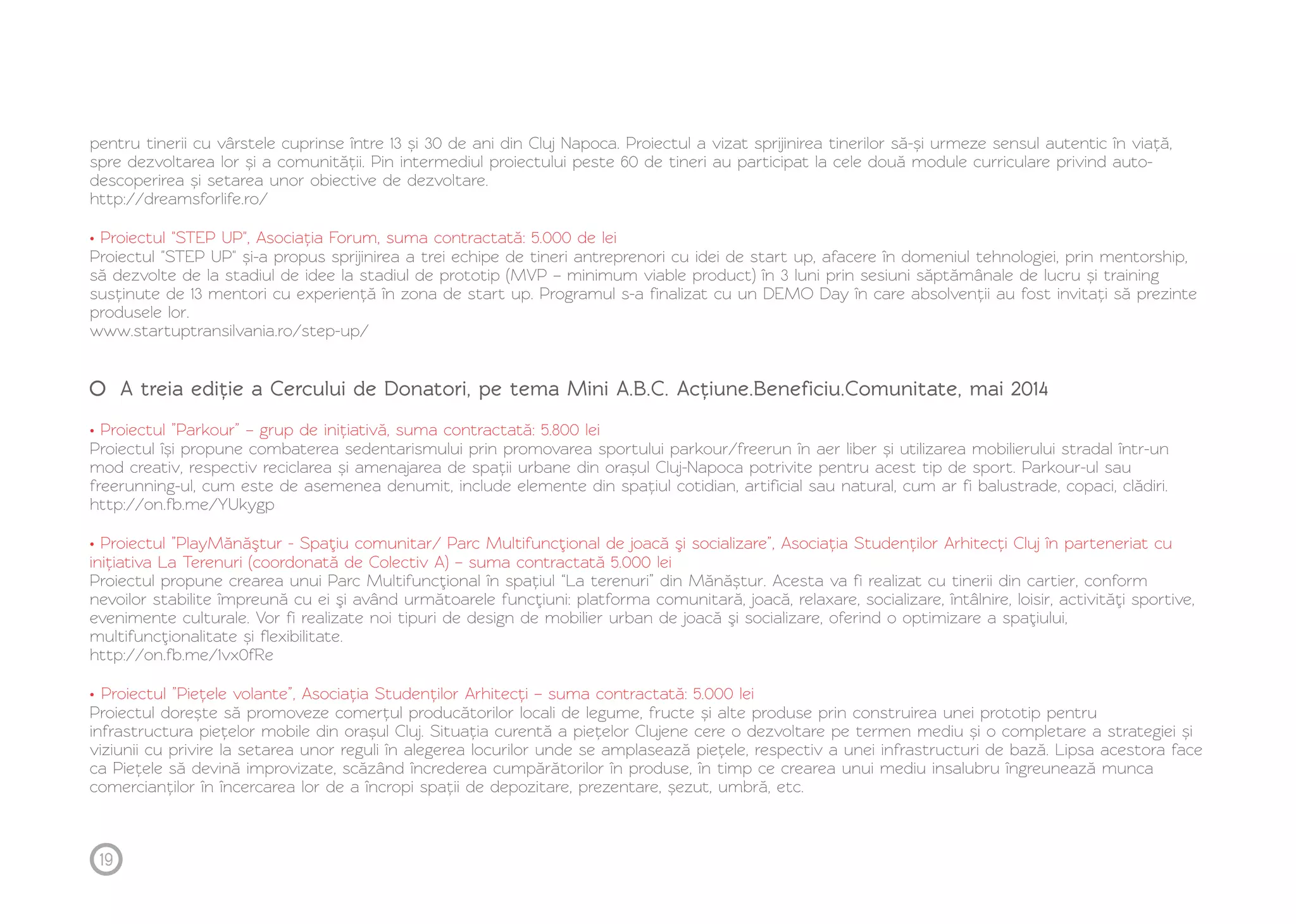 pentru tinerii cu vârstele cuprinse între 13 și 30 de ani din Cluj Napoca. Proiectul a vizat sprijinirea tinerilor să-și urmeze sensul autentic în viață, 
spre dezvoltarea lor și a comunității. Pin intermediul proiectului peste 60 de tineri au participat la cele două module curriculare privind auto-descoperirea 
și setarea unor obiective de dezvoltare. 
http://dreamsforlife.ro/ 
• Proiectul "STEP UP", Asociația Forum, suma contractată: 5.000 de lei 
Proiectul "STEP UP" și-a propus sprijinirea a trei echipe de tineri antreprenori cu idei de start up, afacere în domeniul tehnologiei, prin mentorship, 
să dezvolte de la stadiul de idee la stadiul de prototip (MVP – minimum viable product) în 3 luni prin sesiuni săptămânale de lucru și training 
susținute de 13 mentori cu experiență în zona de start up. Programul s-a finalizat cu un DEMO Day în care absolvenții au fost invitați să prezinte 
produsele lor. 
www.startuptransilvania.ro/step-up/ 
A treia ediție a Cercului de Donatori, pe tema Mini A.B.C. Acțiune.Beneficiu.Comunitate, mai 2014 
• Proiectul ”Parkour” – grup de inițiativă, suma contractată: 5.800 lei 
Proiectul își propune combaterea sedentarismului prin promovarea sportului parkour/freerun în aer liber și utilizarea mobilierului stradal într-un 
mod creativ, respectiv reciclarea și amenajarea de spații urbane din orașul Cluj-Napoca potrivite pentru acest tip de sport. Parkour-ul sau 
freerunning-ul, cum este de asemenea denumit, include elemente din spațiul cotidian, artificial sau natural, cum ar fi balustrade, copaci, clădiri. 
http://on.fb.me/YUkygp 
• Proiectul ”PlayMănăştur - Spaţiu comunitar/ Parc Multifuncţional de joacă şi socializare”, Asociația Studenților Arhitecți Cluj în parteneriat cu 
inițiativa La Terenuri (coordonată de Colectiv A) – suma contractată 5.000 lei 
Proiectul propune crearea unui Parc Multifuncţional în spațiul “La terenuri” din Mănăștur. Acesta va fi realizat cu tinerii din cartier, conform 
nevoilor stabilite împreună cu ei şi având următoarele funcţiuni: platforma comunitară, joacă, relaxare, socializare, întâlnire, loisir, activităţi sportive, 
evenimente culturale. Vor fi realizate noi tipuri de design de mobilier urban de joacă şi socializare, oferind o optimizare a spaţiului, 
multifuncţionalitate și flexibilitate. 
http://on.fb.me/1vx0fRe 
• Proiectul ”Piețele volante”, Asociația Studenților Arhitecți – suma contractată: 5.000 lei 
Proiectul dorește să promoveze comerțul producătorilor locali de legume, fructe și alte produse prin construirea unei prototip pentru 
infrastructura piețelor mobile din orașul Cluj. Situația curentă a piețelor Clujene cere o dezvoltare pe termen mediu și o completare a strategiei și 
viziunii cu privire la setarea unor reguli în alegerea locurilor unde se amplasează piețele, respectiv a unei infrastructuri de bază. Lipsa acestora face 
ca Piețele să devină improvizate, scăzând încrederea cumpărătorilor în produse, în timp ce crearea unui mediu insalubru îngreunează munca 
comercianților în încercarea lor de a încropi spații de depozitare, prezentare, șezut, umbră, etc. 
19 
 
