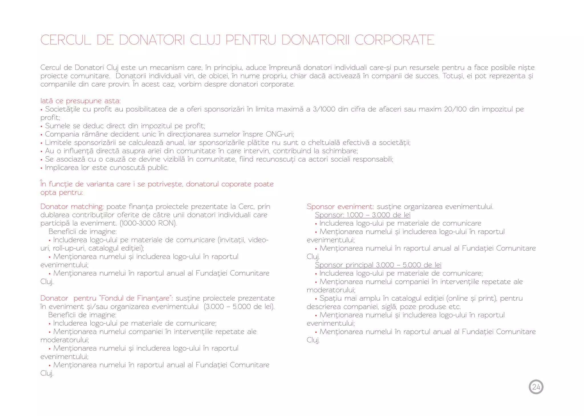 CERCUL DE DONATORI CLUJ PENTRU DONATORII CORPORATE 
Cercul de Donatori Cluj este un mecanism care, în principiu, aduce împreună donatori individuali care-și pun resursele pentru a face posibile niște 
proiecte comunitare. Donatorii individuali vin, de obicei, în nume propriu, chiar dacă activează în companii de succes. Totuși, ei pot reprezenta și 
companiile din care provin. În acest caz, vorbim despre donatori corporate. 
Iată ce presupune asta: 
• 
Societățile cu profit au posibilitatea de a oferi sponsorizări în limita maximă a 3/1000 din cifra de afaceri sau maxim 20/100 din impozitul pe 
profit; 
Sumele se deduc direct din impozitul pe profit; 
Compania rămâne decident unic în direcționarea sumelor înspre ONG-uri; 
Limitele sponsorizării se calculează anual, iar sponsorizările plătite nu sunt o cheltuială efectivă a societății; 
Au o influență directă asupra ariei din comunitate în care intervin, contribuind la schimbare; 
Se asociază cu o cauză ce devine vizibilă în comunitate, fiind recunoscuți ca actori sociali responsabili; 
Implicarea lor este cunoscută public. 
•••••• 
În funcție de varianta care i se potrivește, donatorul coporate poate 
opta pentru: 
Donator matching: 
• 
• 
• 
Donator pentru ”Fondul de Finanțare”: 
• 
• 
• 
• 
poate finanța proiectele prezentate la Cerc, prin 
dublarea contribuțiilor oferite de către unii donatori individuali care 
participă la eveniment. (1000-3000 RON). 
Beneficii de imagine: 
Includerea logo-ului pe materiale de comunicare (invitații, video-uri, 
roll-up-uri, catalogul ediției); 
Menționarea numelui și includerea logo-ului în raportul 
evenimentului; 
Menționarea numelui în raportul anual al Fundației Comunitare 
Cluj. 
susține proiectele prezentate 
în eveniment și/sau organizarea evenimentului (3.000 – 5.000 de lei). 
Beneficii de imagine: 
Includerea logo-ului pe materiale de comunicare; 
Menționarea numelui companiei în intervențiile repetate ale 
moderatorului; 
Menționarea numelui și includerea logo-ului în raportul 
evenimentului; 
Menționarea numelui în raportul anual al Fundației Comunitare 
Cluj. 
Sponsor eveniment: 
• 
• 
• 
• 
• 
• 
• 
• 
susține organizarea evenimentului. 
Sponsor: 1.000 – 3.000 de lei 
Includerea logo-ului pe materiale de comunicare 
Menționarea numelui și includerea logo-ului în raportul 
evenimentului; 
Menționarea numelui în raportul anual al Fundației Comunitare 
Cluj. 
Sponsor principal 3.000 – 5.000 de lei 
Includerea logo-ului pe materiale de comunicare; 
Menționarea numelui companiei în intervențiile repetate ale 
moderatorului; 
Spațiu mai amplu în catalogul ediției (online și print), pentru 
descrierea companiei, siglă, poze produse etc. 
Menționarea numelui și includerea logo-ului în raportul 
evenimentului; 
Menționarea numelui în raportul anual al Fundației Comunitare 
Cluj. 
24 
 