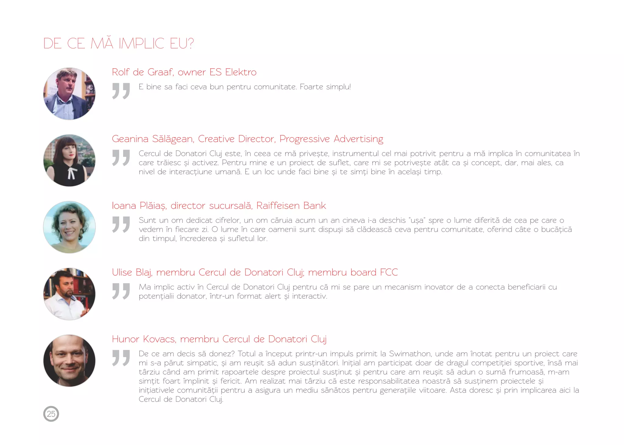DE CE MĂ IMPLIC EU? 
Rolf de Graaf, owner ES Elektro 
E bine sa faci ceva bun pentru comunitate. Foarte simplu! 
Geanina Sălăgean, Creative Director, Progressive Advertising 
Cercul de Donatori Cluj este, în ceea ce mă privește, instrumentul cel mai potrivit pentru a mă implica în comunitatea în 
care trăiesc și activez. Pentru mine e un proiect de suflet, care mi se potrivește atât ca și concept, dar, mai ales, ca 
nivel de interacțiune umană. E un loc unde faci bine și te simți bine în același timp. 
Ioana Plăiaș, director sucursală, Raiffeisen Bank 
Sunt un om dedicat cifrelor, un om căruia acum un an cineva i-a deschis "ușa" spre o lume diferită de cea pe care o 
vedem în fiecare zi. O lume în care oamenii sunt dispuși să clădească ceva pentru comunitate, oferind câte o bucățică 
din timpul, încrederea și sufletul lor. 
Ulise Blaj, membru Cercul de Donatori Cluj; membru board FCC 
Ma implic activ în Cercul de Donatori Cluj pentru că mi se pare un mecanism inovator de a conecta beneficiarii cu 
potențialii donator, într-un format alert și interactiv. 
Hunor Kovacs, membru Cercul de Donatori Cluj 
De ce am decis să donez? Totul a început printr-un impuls primit la Swimathon, unde am înotat pentru un proiect care 
mi s-a părut simpatic, și am reușit să adun susținători. Inițial am participat doar de dragul competiției sportive, însă mai 
târziu când am primit rapoartele despre proiectul susținut și pentru care am reușit să adun o sumă frumoasă, m-am 
simțit foart împlinit și fericit. Am realizat mai târziu că este responsabilitatea noastră să susținem proiectele și 
inițiativele comunității pentru a asigura un mediu sănătos pentru generațiile viitoare. Asta doresc și prin implicarea aici la 
Cercul de Donatori Cluj. 
25 
 