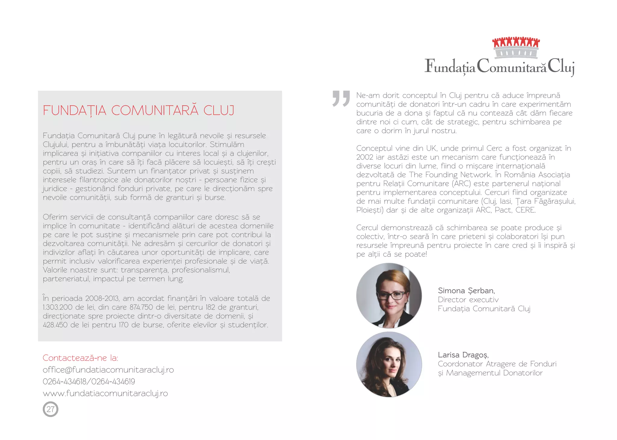 FUNDAȚ IA COMUNITARĂ CLUJ 
Fundația Comunitară Cluj pune în legătură nevoile și resursele 
Clujului, pentru a îmbunătăți viața locuitorilor. Stimulăm 
implicarea și inițiativa companiilor cu interes local și a clujenilor, 
pentru un oraș în care să îți facă plăcere să locuiești, să îți crești 
copiii, să studiezi. Suntem un finanțator privat și susținem 
interesele filantropice ale donatorilor noștri - persoane fizice și 
juridice - gestionând fonduri private, pe care le direcționăm spre 
nevoile comunității, sub formă de granturi și burse. 
Oferim servicii de consultanță companiilor care doresc să se 
implice în comunitate - identificând alături de acestea domeniile 
pe care le pot susține și mecanismele prin care pot contribui la 
dezvoltarea comunității. Ne adresăm și cercurilor de donatori și 
indivizilor aflați în căutarea unor oportunități de implicare, care 
permit inclusiv valorificarea experienței profesionale și de viață. 
Valorile noastre sunt: transparența, profesionalismul, 
parteneriatul, impactul pe termen lung. 
În perioada 2008-2013, am acordat finanțări în valoare totală de 
1.303.200 de lei, din care 874.750 de lei, pentru 182 de granturi, 
direcționate spre proiecte dintr-o diversitate de domenii, și 
428.450 de lei pentru 170 de burse, oferite elevilor și studenților. 
Contactează-ne la: 
office@fundatiacomunitaracluj.ro 
0264-434618/0264-434619 
www.fundatiacomunitaracluj.ro 
Ne-am dorit conceptul în Cluj pentru că aduce împreună 
comunități de donatori într-un cadru în care experimentăm 
bucuria de a dona și faptul că nu contează cât dăm fiecare 
dintre noi ci cum, cât de strategic, pentru schimbarea pe 
care o dorim în jurul nostru. 
Conceptul vine din UK, unde primul Cerc a fost organizat în 
2002 iar astăzi este un mecanism care funcționează în 
diverse locuri din lume, fiind o mișcare internațională 
dezvoltată de The Founding Network. În România Asociația 
pentru Relații Comunitare (ARC) este partenerul național 
pentru implementarea conceptului. Cercuri fiind organizate 
de mai multe fundații comunitare (Cluj, Iasi, Ț ara Făgărașului, 
Ploiești) dar și de alte organizații ARC, Pact, CERE. 
Cercul demonstrează că schimbarea se poate produce și 
colectiv, într-o seară în care prieteni și colaboratori își pun 
resursele împreună pentru proiecte în care cred și îi inspiră și 
pe alții că se poate! 
27 
Simona Ș erban, 
Director executiv 
Fundația Comunitară Cluj 
Larisa Dragoș, 
Coordonator Atragere de Fonduri 
și Managementul Donatorilor 
 