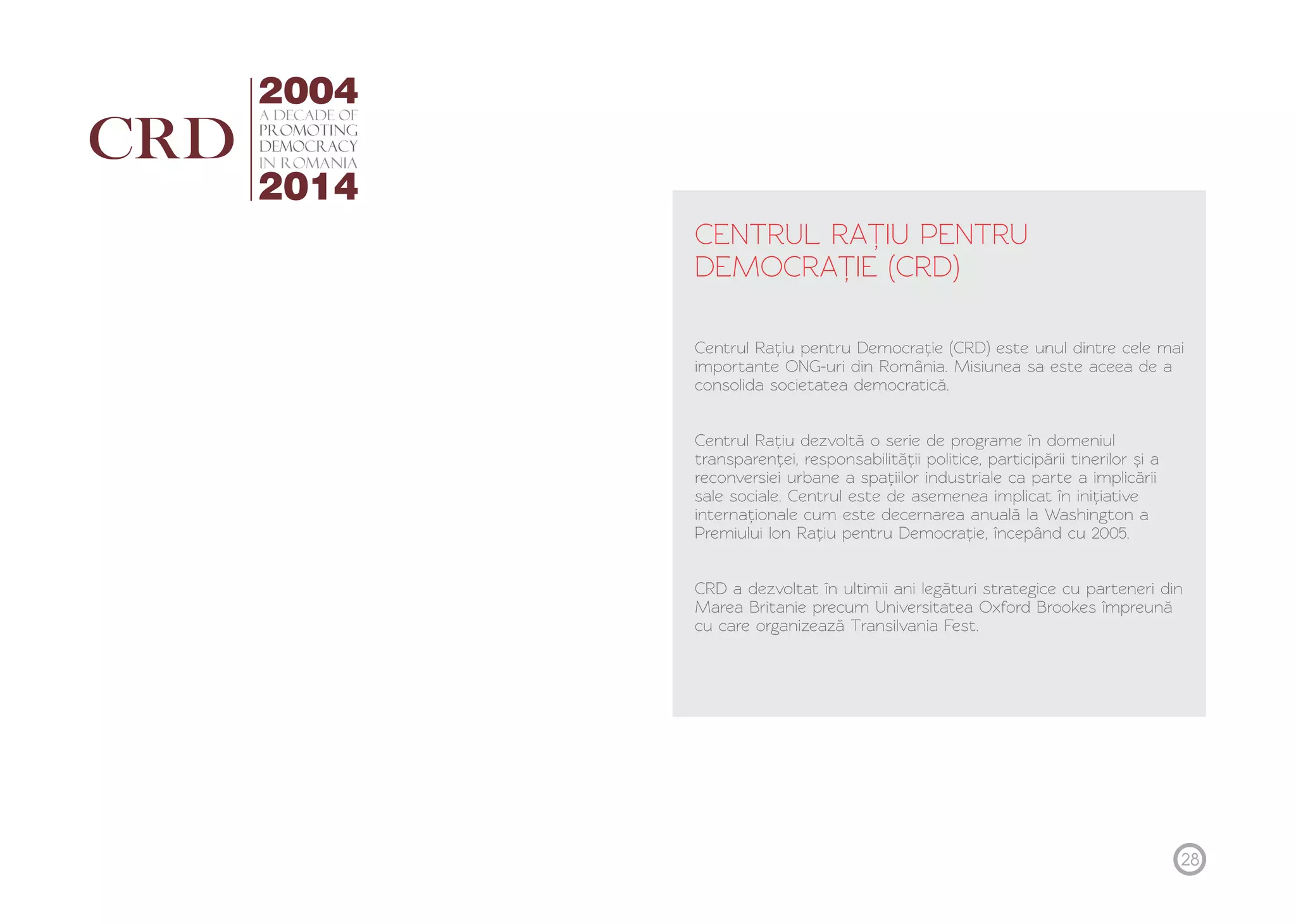 CENTRUL RAȚ IU PENTRU 
DEMOCRAȚ IE (CRD) 
Centrul Rațiu pentru Democrație (CRD) este unul dintre cele mai 
importante ONG-uri din România. Misiunea sa este aceea de a 
consolida societatea democratică. 
Centrul Rațiu dezvoltă o serie de programe în domeniul 
transparenței, responsabilității politice, participării tinerilor și a 
reconversiei urbane a spațiilor industriale ca parte a implicării 
sale sociale. Centrul este de asemenea implicat în inițiative 
internaționale cum este decernarea anuală la Washington a 
Premiului Ion Rațiu pentru Democrație, începând cu 2005. 
CRD a dezvoltat în ultimii ani legături strategice cu parteneri din 
Marea Britanie precum Universitatea Oxford Brookes împreună 
cu care organizează Transilvania Fest. 
28 
 