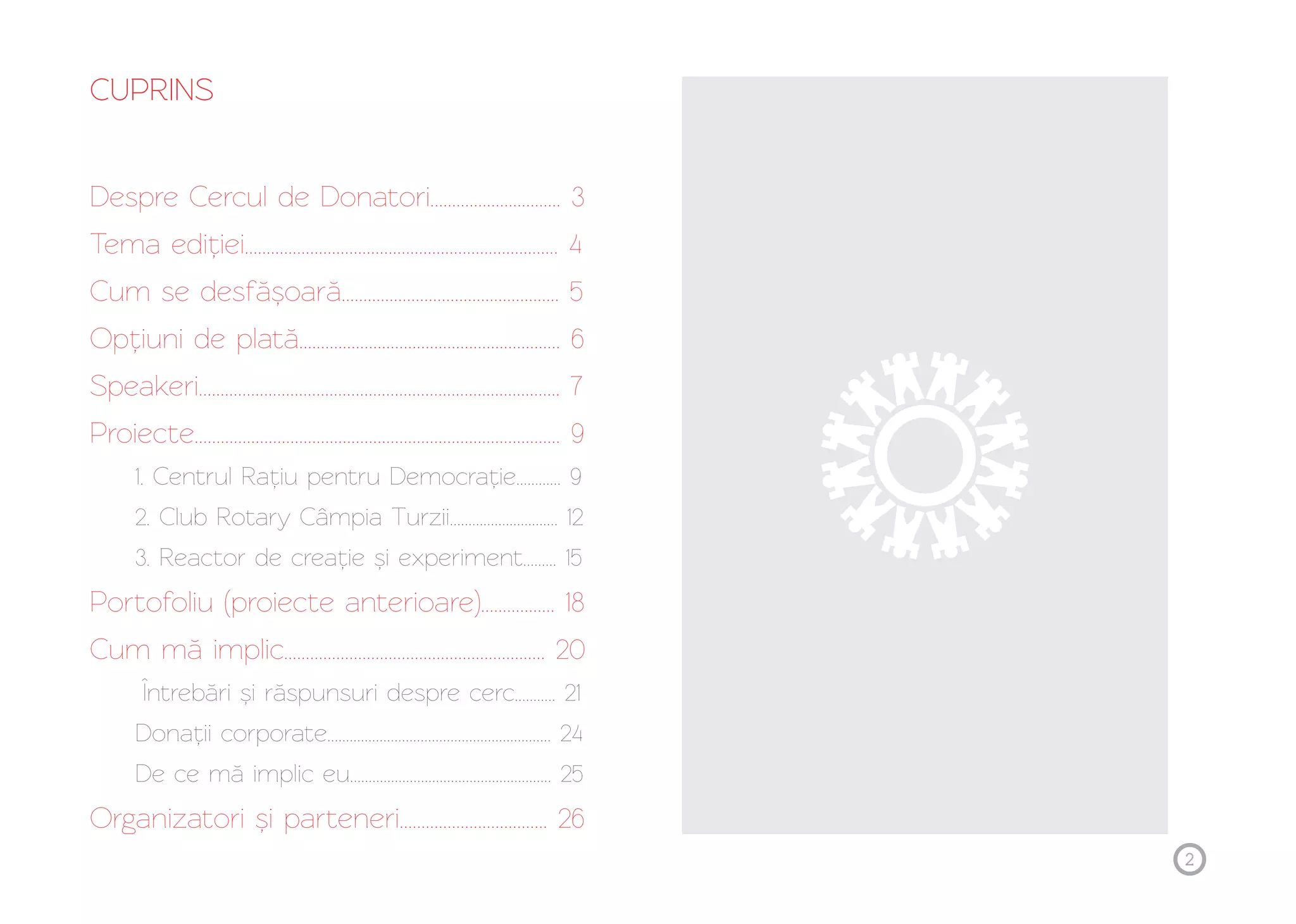 2 
CUPRINS 
Despre Cercul de Donatori.............................. 3 
Tema ediției........................................................................ 4 
Cum se desfășoară.................................................. 5 
............................................................ 6 
Opțiuni de plată 
Speakeri................................................................................... 7 
Proiecte.................................................................................... 9 
1. Centrul Rațiu pentru Democrație............ 9 
2. Club Rotary Câmpia Turzii............................. 12 
3. Reactor de creație și experiment......... 15 
Portofoliu (proiecte anterioare)................. 18 
Cum mă implic............................................................ 20 
Întrebări și răspunsuri despre cerc........... 21 
Donații corporate............................................................ 24 
De ce mă implic eu...................................................... 25 
Organizatori și parteneri.................................. 26 
 